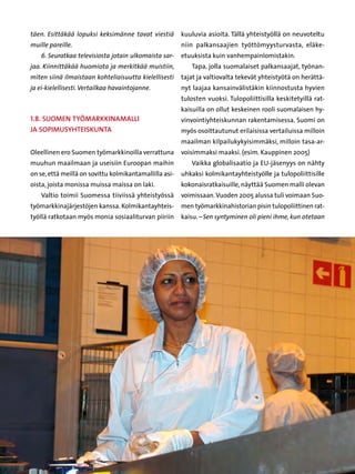 täen. Esittäkää lopuksi keksimänne tavat viestiä         kuuluvia asioita. Tällä yhteistyöllä on neuvoteltu
muille pareille.                                         niin palkansaajien työttömyysturvasta, eläke-
    6. Seuratkaa televisiosta jotain ulkomaista sar-     etuuksista kuin vanhempainlomistakin.
jaa. Kiinnittäkää huomiota ja merkitkää muistiin,           Tapa, jolla suomalaiset palkansaajat, työnan-
miten siinä ilmaistaan kohteliaisuutta kielellisesti     tajat ja valtiovalta tekevät yhteistyötä on herättä-
ja ei-kielellisesti. Vertailkaa havaintojanne.           nyt laajaa kansainvälistäkin kiinnostusta hyvien
                                                         tulosten vuoksi. Tulopoliittisilla keskitetyillä rat-
                                                         kaisuilla on ollut keskeinen rooli suomalaisen hy-
1.8. Suomen työmarkkinamalli                             vinvointiyhteiskunnan rakentamisessa. Suomi on
ja sopimusyhteiskunta                                    myös osoittautunut erilaisissa vertailuissa milloin
                                                         maailman kilpailukykyisimmäksi, milloin tasa-ar-
Oleellinen ero Suomen työmarkkinoilla verrattuna         voisimmaksi maaksi. (esim. Kauppinen 2005)
muuhun maailmaan ja useisiin Euroopan maihin                Vaikka globalisaatio ja EU-jäsenyys on nähty
on se, että meillä on sovittu kolmikantamallilla asi-    uhkaksi kolmikantayhteistyölle ja tulopoliittisille
oista, joista monissa muissa maissa on laki.             kokonaisratkaisuille, näyttää Suomen malli olevan
    Valtio toimii Suomessa tiiviissä yhteistyössä        voimissaan. Vuoden 2005 alussa tuli voimaan Suo-
työmarkkinajärjestöjen kanssa. Kolmikantayhteis-         men työmarkkinahistorian pisin tulopoliittinen rat-
työllä ratkotaan myös monia sosiaaliturvan piiriin       kaisu. – Sen syntyminen oli pieni ihme, kun otetaan




                                                    52
 