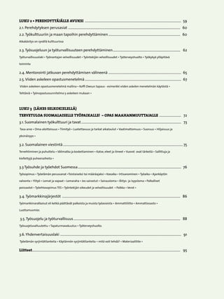 LUKU 2 • PEREHDYTTÄJÄLLE AVUKSI ...............................................................................................................  59
2.1. Perehdytyksen perusasiat . ...............................................................................................................................  60
2.2. Työkulttuuriin ja maan tapoihin perehdyttäminen...................................................................................  60
Aikakäsitys on syvällä kulttuurissa

2.3. Työsuojeluun ja työturvallisuuteen perehdyttäminen..............................................................................   62	
Työturvallisuuslaki • Työnantajan velvollisuudet • Työntekijän velvollisuudet • Työterveyshuolto • Työkykyä ylläpitävä

toiminta

2.4. Mentorointi jatkuvan perehdyttämisen välineenä . ..................................................................................  65
2.5. Viiden askeleen opastusmenetelmä...............................................................................................................  67
Viiden askeleen opastusmenetelmä mallina • Koffi Owsun tapaus - esimerkki viiden askelen menetelmän käytöstä •

Tehtäviä • Työnopastussunnitelma 5-askeleen mukaan •




LUKU 3 (LÄHES SELKOKIELELLÄ)
TERVETULOA SUOMALAISELLE TYÖPAIKALLE! – OPAS MAAHANMUUTTAJALLE . ........................   72
3.1. Suomalainen työkulttuuri ja tavat...................................................................................................................   73	
Tasa-arvo • Oma-aloitteisuus • Tiimityö • Luotettavuus ja tarkat aikataulut • Vaatimattomuus • Suoruus • Hiljaisuus ja

yksinäisyys •

3.2. Suomalainen viestintä.......................................................................................................................................... 75
Tervehtiminen ja puhuttelu • Välimatka ja koskettaminen • Katse, eleet ja ilmeet • Vuorot ovat tärkeitä • Sallittuja ja

kiellettyjä puheenaiheita •

3.3 Työsuhde ja työehdot Suomessa.......................................................................................................................  76	
Työsopimus • Työelämän perussanat •Toistaiseksi tai määräajaksi • Koeaika • Irtisanominen • Työaika • Ajankäytön

valvonta • Ylityö • Lomat ja vapaat • Lomaraha • Jos sairastut • Sairausloma • Äitiys- ja isyysloma • Palkalliset

poissaolot • Työehtosopimus TES • Työntekijän oikeudet ja velvollisuudet • Palkka • Verot •

3.4. Työmarkkinajärjestöt ........................................................................................................................................   86	
Työmarkkinaratkaisut eli ketkä päättävät palkoista ja muista työasioista • Ammattiliitto • Ammattiosasto •

Luottamusmies

3.5. Työsuojelu ja työturvallisuus...........................................................................................................................   88	
Työsuojeluvaltuutettu • Tapaturmavakuutus • Työterveyshuolto.

3.6. Yhdenvertaisuuslaki . .........................................................................................................................................   91	
Työelämän syrjintätilanteita • Käytännön syrjintätilanteita – mitä voit tehdä? • Materiaaliliite •

Liitteet..........................................................................................................................................................................   95




                                                                                                   
 