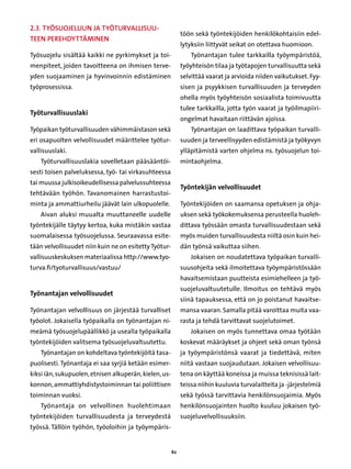 2.3. Työsuojeluun ja työturvallisuu-
                                                             töön sekä työntekijöiden henkilökohtaisiin edel-
teen perehdyttäminen
                                                             lytyksiin liittyvät seikat on otettava huomioon.
Työsuojelu sisältää kaikki ne pyrkimykset ja toi-                Työnantajan tulee tarkkailla työympäristöä,
menpiteet, joiden tavoitteena on ihmisen terve-              työyhteisön tilaa ja työtapojen turvallisuutta sekä
yden suojaaminen ja hyvinvoinnin edistäminen                 selvittää vaarat ja arvioida niiden vaikutukset. Fyy-
työprosessissa.                                              sisen ja psyykkisen turvallisuuden ja terveyden
                                                             ohella myös työyhteisön sosiaalista toimivuutta
                                                             tulee tarkkailla, jotta työn vaarat ja työilmapiiri-
Työturvallisuuslaki
                                                             ongelmat havaitaan riittävän ajoissa.
Työpaikan työturvallisuuden vähimmäistason sekä                  Työnantajan on laadittava työpaikan turvalli-
eri osapuolten velvollisuudet määrittelee työtur-            suuden ja terveellisyyden edistämistä ja työkyvyn
vallisuuslaki.                                               ylläpitämistä varten ohjelma ns. työsuojelun toi-
    Työturvallisuuslakia sovelletaan pääsääntöi-             mintaohjelma.
sesti toisen palveluksessa, työ- tai virkasuhteessa
tai muussa julkisoikeudellisessa palvelussuhteessa
                                                             Työntekijän velvollisuudet
tehtävään työhön. Tavanomainen harrastustoi-
minta ja ammattiurheilu jäävät lain ulkopuolelle.            Työntekijöiden on saamansa opetuksen ja ohja-
    Aivan aluksi muualta muuttaneelle uudelle                uksen sekä työkokemuksensa perusteella huoleh-
työntekijälle täytyy kertoa, kuka mistäkin vastaa            dittava työssään omasta turvallisuudestaan sekä
suomalaisessa työsuojelussa. Seuraavassa esite-              myös muiden turvallisuudesta niiltä osin kuin hei-
tään velvollisuudet niin kuin ne on esitetty Työtur-         dän työnsä vaikuttaa siihen.
vallisuuskeskuksen materiaalissa http://www.tyo-                 Jokaisen on noudatettava työpaikan turvalli-
turva.fi/tyoturvallisuus/vastuu/                             suusohjeita sekä ilmoitettava työympäristössään
                                                             havaitsemistaan puutteista esimiehelleen ja työ-
                                                             suojeluvaltuutetulle. Ilmoitus on tehtävä myös
Työnantajan velvollisuudet
                                                             siinä tapauksessa, että on jo poistanut havaitse-
Työnantajan velvollisuus on järjestää turvalliset            mansa vaaran. Samalla pitää varoittaa muita vaa-
työolot. Jokaisella työpaikalla on työnantajan ni-           rasta ja tehdä tarvittavat suojelutoimet.
meämä työsuojelupäällikkö ja usealla työpaikalla                 Jokaisen on myös tunnettava omaa työtään
työntekijöiden valitsema työsuojeluvaltuutettu.              koskevat määräykset ja ohjeet sekä oman työnsä
    Työnantajan on kohdeltava työntekijöitä tasa-            ja työympäristönsä vaarat ja tiedettävä, miten
puolisesti. Työnantaja ei saa syrjiä ketään esimer-          niitä vastaan suojaudutaan. Jokaisen velvollisuu-
kiksi iän, sukupuolen, etnisen alkuperän, kielen, us-        tena on käyttää koneissa ja muissa teknisissä lait-
konnon, ammattiyhdistystoiminnan tai poliittisen             teissa niihin kuuluvia turvalaitteita ja -järjestelmiä
toiminnan vuoksi.                                            sekä työssä tarvittavia henkilönsuojaimia. Myös
    Työnantaja on velvollinen huolehtimaan                   henkilönsuojainten huolto kuuluu jokaisen työ-
työntekijöiden turvallisuudesta ja terveydestä               suojeluvelvollisuuksiin.
työssä. Tällöin työhön, työoloihin ja työympäris-


                                                        62
 