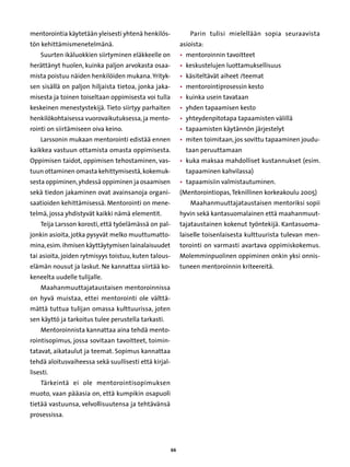 mentorointia käytetään yleisesti yhtenä henkilös-               Parin tulisi mielellään sopia seuraavista
tön kehittämismenetelmänä.                                  asioista:
    Suurten ikäluokkien siirtyminen eläkkeelle on           • 
                                                              mentoroinnin tavoitteet
herättänyt huolen, kuinka paljon arvokasta osaa-            • 
                                                              keskustelujen luottamuksellisuus
mista poistuu näiden henkilöiden mukana. Yrityk-            • 
                                                              käsiteltävät aiheet /teemat
sen sisällä on paljon hiljaista tietoa, jonka jaka-         • 
                                                              mentorointiprosessin kesto
misesta ja toinen toiseltaan oppimisesta voi tulla          • 
                                                              kuinka usein tavataan
keskeinen menestystekijä. Tieto siirtyy parhaiten           • 
                                                              yhden tapaamisen kesto
henkilökohtaisessa vuorovaikutuksessa, ja mento-            • 
                                                              yhteydenpitotapa tapaamisten välillä
rointi on siirtämiseen oiva keino.                          • 
                                                              tapaamisten käytännön järjestelyt
    Larssonin mukaan mentorointi edistää ennen              • 
                                                              miten toimitaan, jos sovittu tapaaminen joudu-
kaikkea vastuun ottamista omasta oppimisesta.                 taan peruuttamaan
Oppimisen taidot, oppimisen tehostaminen, vas-              • 
                                                              kuka maksaa mahdolliset kustannukset (esim.
tuun ottaminen omasta kehittymisestä, kokemuk-                tapaaminen kahvilassa)
sesta oppiminen, yhdessä oppiminen ja osaamisen             • 
                                                              tapaamisiin valmistautuminen.
sekä tiedon jakaminen ovat avainsanoja organi-              (Mentorointiopas, Teknillinen korkeakoulu 2005)
saatioiden kehittämisessä. Mentorointi on mene-                 Maahanmuuttajataustaisen mentoriksi sopii
telmä, jossa yhdistyvät kaikki nämä elementit.              hyvin sekä kantasuomalainen että maahanmuut-
    Teija Larsson korosti, että työelämässä on pal-         tajataustainen kokenut työntekijä. Kantasuoma-
jonkin asioita, jotka pysyvät melko muuttumatto-            laiselle toisenlaisesta kulttuurista tulevan men-
mina, esim. ihmisen käyttäytymisen lainalaisuudet           torointi on varmasti avartava oppimiskokemus.
tai asioita, joiden rytmisyys toistuu, kuten talous-        Molemminpuolinen oppiminen onkin yksi onnis-
elämän nousut ja laskut. Ne kannattaa siirtää ko-           tuneen mentoroinnin kriteereitä.
keneelta uudelle tulijalle.
    Maahanmuuttajataustaisen mentoroinnissa
on hyvä muistaa, ettei mentorointi ole välttä-
mättä tuttua tulijan omassa kulttuurissa, joten
sen käyttö ja tarkoitus tulee perustella tarkasti.
    Mentoroinnista kannattaa aina tehdä mento-
rointisopimus, jossa sovitaan tavoitteet, toimin-
tatavat, aikataulut ja teemat. Sopimus kannattaa
tehdä aloitusvaiheessa sekä suullisesti että kirjal-
lisesti.
    Tärkeintä ei ole mentorointisopimuksen
muoto, vaan pääasia on, että kumpikin osapuoli
tietää vastuunsa, velvollisuutensa ja tehtävänsä
prosessissa.




                                                       66
 