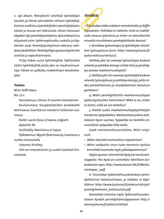 v. -96 alkaen. Rekrytointi selvittää työntekijän          Tehtäviä:
taustan ja tämän perusteella valitaan työntekijä.
Esimies osallistuu työntekijöiden perehdytykseen,         1. Tutustukaa viiden askeleen menetelmään ja Koffin
valvoo ja seuraa sen toteutusta. Hänen kanssaan           tapaukseen. Pohtikaa eri vaiheita: mitä ne sisältäi-
käydään läpi perehdytysohjelma, työsuhdeasiat ja          sivät omassa työssänne ja miten ne toteuttaisitte
ohjaukset esim. työterveyshuolto, ruokailu ja käy-        muualta muuttaneen perehdytettävän kanssa?
tännön asiat. Perehdytysohjelman toteutus vaih-               2. Kerratkaa työnantajan ja työntekijän velvoit-
telee yksiköittäin. Perehdyttäjä opastaa käytännön        teet työsuojelussa (esim. http://www.tyoturva.fi/
asioista ja sopeuttamisesta.                              tyoturvallisuus/vastuu/).
    Yritys hakee uusia työntekijöitä. Työhönotto              Valitkaa yksi tai useampi työnantajaa koskeva
valitsi työntekijöitä joista yksi on maahanmuut-          velvoite ja pohtikaa keinoja siirtää tieto ja perehdy-
taja. Hänet on palkattu makeislinjan konehoita-           tys asiasta maahanmuuttajalle?
jaksi.                                                        3. Valitkaa yksi tai useampi työntekijää koskeva
                                                          velvoite työsuojelussa ja pohtikaa keinoja, joilla nii-
Tulokas	                                                  den ymmärtäminen ja noudattaminen toteutuisi
Nimi: Koffi Owsu                                          parhaiten?
Ikä: 27 v.                                                    4. Miten perehdyttäisitte maahanmuuttajan
    Kansalaisuus: Ghana. Ei suomen kansalainen            työterveyshuollon toimintaan? Mikä se on, miten
    Koulutustaso: Kauppatieteiden kandidaatti             se toimii, mikä on sen tarkoitus?
kotimaassa. Suorittanut maisterin tutkinnon suo-              5. Aloitat uuden maahanmuuttajatyöntekijän
messa.                                                    mentorina työpaikallasi. Mentoroitava puhuu koh-
    Kielet: suomi (taso 2) hawsa, englanti                talaisen hyvin suomea. Työpaikka on henkilön en-
    Ajokortti: BE                                         simmäinen työpaikka tällä alalla.
    Siviilisääty: Naimisissa, ei lapsia                       Laadi mentorointisuunnitelma. Mieti erityi-
    Työkokemus: Myynti (kotimaassa), Suomessa 2           sesti:
vuotta siivousalalla                                      • 
                                                            Miten toteutat ensimmäisen tapaamisen?
    Uskonto: Kristitty,                                   • 
                                                            Mihin seikkoihin sinun tulee mentorin roolissa
    Hän on innovatiivinen ja uudet haasteet kiin-           kiinnittää huomiota myös jatkotapaamisissa?
nostavat.                                                     Käytä apunasi internetistä löytyviä mentoroin-
                                                          tioppaita. Yksi hyvä on esimerkiksi Teknillisen kor-
                                                          keakoulun opas: http://www.alumni.tkk.fi/Mento-
                                                          rointiopas_1.pdf
                                                              6. Tutustukaa työturvallisuuskeskuksen pereh-
                                                          dyttämisen tarkistuslistaan, ja ottakaa se käyt-
                                                          töönne. http://www.tyoturva.fi/julkaisut/ekirjat/
                                                          perehdyttaminen_tarkistuslista.pdf
                                                              Kannattaa tutustua myös Työturvallisuuskes-
                                                          kuksen hyvään perehdyttämisoppaaseen http://
                                                          www.tyoturva.fi/julkaisut/ekirjat

                                                     69
 