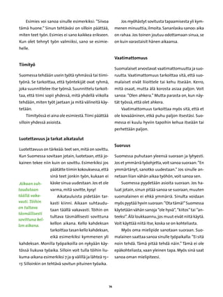 Esimies voi sanoa sinulle esimerkiksi: ”Siivoa              Jos myöhästyt sovitusta tapaamisesta yli kym-
tämä huone.” Sinun tehtäväsi on silloin päättää,             menen minuuttia, ilmoita. Sananlasku sanoo: aika
miten teet työn. Esimies ei sano kaikkea erikseen.           on rahaa. Jos toinen joutuu odottamaan sinua, se
Kun olet tehnyt työn valmiiksi, sano se esimie-              on kuin varastaisit hänen aikaansa.
helle.

                                                             Vaatimattomuus
Tiimityö
                                                             Suomalaiset arvostavat vaatimattomuutta ja suo-
Suomessa tehdään usein työtä ryhmässä tai tiimi-             ruutta. Vaatimattomuus tarkoittaa sitä, että suo-
työnä. Se tarkoittaa, että työntekijät ovat ryhmä,           malaiset eivät liioittele tai kehu itseään. Kerro,
joka suunnittelee itse työnsä. Suunnittelu tarkoit-          mitä osaat, mutta älä korosta asiaa paljon. Voit
taa, että tiimi sopii yhdessä, mitä yhdellä viikolla         sanoa: ”Olen ahkera.” Mutta parasta on, kun näy-
tehdään, miten työt jaetaan ja mitä välineitä käy-           tät työssä, että olet ahkera.
tetään.                                                         Vaatimattomuus tarkoittaa myös sitä, että et
    Tiimityössä ei aina ole esimiestä. Tiimi päättää         ole kovaääninen, etkä puhu paljon itsestäsi. Suo-
silloin yhdessä asioista.                                    messa ei kuulu hyviin tapoihin kehua itseään tai
                                                             perhettään paljon.

Luotettavuus ja tarkat aikataulut
                                                             Suoruus
Luotettavuus on tärkeää: teet sen, mitä on sovittu.
Kun Suomessa sovitaan jotain, luotetaan, että jo-            Suomessa puhutaan yleensä suoraan ja lyhyesti.
kainen tekee niin kuin on sovittu. Esimerkiksi jos           Jos et ymmärrä työohjetta, voit sanoa suoraan: ”En
                  päätätte tiimin kokouksessa, että          ymmärtänyt, sanotko uudestaan.” Jos sinulle an-
                  sinä teet jonkin työn, kukaan ei           netaan liian vähän aikaa työhön, voit sanoa sen.
 Aikaan suh-      käske sinua uudestaan. Jos et ole             Suomessa pyydetään asioita suoraan. Jos ha-
taudutaan         varma, mitä sovitte, kysy!                 luat jotain, sinun pitää sanoa se suoraan, muuten
täällä vaka-          Aikatauluista pidetään tar-            suomalainen ei ehkä ymmärrä. Sinulta voidaan
vasti. Töihin     kasti kiinni. Aikaan suhtaudu-             myös pyytää hyvin suoraan: ”Ota tämä!” Suomessa
on tultava
                  taan täällä vakavasti. Töihin on           käytetään vähän sanoja ”ole hyvä”, ”kiitos” tai ”an-
täsmällisesti
                  tultava täsmällisesti sovittuna            teeksi”. Älä loukkaannu, jos muut eivät niitä käytä.
sovittuna kel-
                  kellon aikana. Kello kahdeksan             Voit käyttää niitä itse, koska se on kohteliasta.
lon aikana.
                  tarkoittaa tasan kello kahdeksan,             Myös oma mielipide sanotaan suoraan. Suo-
                  eikä esimerkiksi kymmenen yli              malainen saattaa sanoa sinulle työpaikalla: ”Ei sitä
kahdeksan. Monilla työpaikoilla on nykyään käy-              noin tehdä. Tämä pitää tehdä näin.” Tämä ei ole
tössä liukuva työaika. Silloin voit tulla töihin liu-        epäkohteliasta, vaan yleinen tapa. Myös sinä saat
kuma-aikana esimerkiksi 7 ja 9 välillä ja lähteä 15–         sanoa oman mielipiteesi.
17. Silloinkin on tehtävä sovitun pituinen työaika.




                                                        74
 