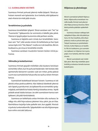 3.2. Suomalainen viestintä                                            Hiljaisuus ja yksinäisyys

Suomessa ihmiset puhuvat yleensä melko lyhyesti. Töissä pu-
hutaan monesti vain työasioista. Se ei tarkoita, että työkaverisi
                                                                      Monet suomalaiset pitävät hiljaisuu-
ovat vihaisia tai eivät pidä sinusta.
                                                                      desta. Hiljaisuutta arvostetaan mo-
                                                                      nella tavalla. Ihmiset ovat yleensä
                                                                      aika hiljaa junassa ja bussissa. Ääne-
Tervehtiminen ja puhuttelu
                                                                      kästä puhetta pidetään epäkohteli-
Suomessa tervehditään lyhyesti. Töissä sanotaan vain ”hei” tai        aana.

”huomenta”. Työkavereita tai esimiestä ei kätellä joka päivä.             Suomessa istutaan vaikkapa kah-
                                                                      vipöydässä hiljaa, eikä sitä pidetä pa-
Yleensä ei kysytä paljon kuulumisia eikä perheen asioita.
                                                                      hana. On ihan tavallista, että ollaan
    Suomessa ei käytetä usein nimeä, kun tervehditään. Sano-
                                                                      yhdessä, mutta ei puhuta koko ajan.
taan vain ”hei”, eikä sanota nimeä. On kohteliasta ja ihan hyvä
                                                                      Tietysti Suomessa on puheliaitakin
sanoa myös nimi ”Hei, Noora!”, mutta se ei ole tavallista. Älä siis   ihmisiä, mutta hiljaisuus on tavallis-
loukkaannu, jos sinua ei tervehditä nimellä.                          ta. Älä siis loukkaannu, jos suomalai-
    Suomessa sanotaan muutenkin harvoin toisten nimiä pu-             nen työkaveri on hiljainen tai ei puhu
huessa.                                                               paljon. Se ei tarkoita, että hän ei pidä
                                                                      sinusta.
                                                                          Monet suomalaiset ovat mielel-
Välimatka ja koskettaminen                                            lään yksin. Moni käy mielellään yksin
                                                                      lenkillä ja rentoutuu lomalla luonnon
Suomessa ihmiset pysyvät mielellään aika kaukana toisistaan
                                                                      keskellä yksin.
esimerkiksi silloin, kun he puhuvat keskenään. Voit testata tätä
ojentamalla käsivarren suoraksi: saat sen mitan, jonka päässä
suurin osa suomalaisista haluaa olla, kun puhuu toisen ihmisen
kanssa.
    Suomalaiset koskettavat toisiaan harvoin. Suomessa ei ole
yleistä antaa poskisuudelmia. Käsi kädessä kävelevät yleensä
vain lapset ja pariskunnat. Jos työkaverilla on esimerkiksi synty-
mäpäivä, voit kätellä tai halata häntä ja toivottaa onnea. Hyvät
ystävät voivat halata toisiaan. Jos olet suomalaisen kanssa vain
työkaveri, älä pidä häntä kädestä.
    Suomessa on kohteliasta antaa ihmisten olla rauhassa. Se
näkyy niin, että linja-autossa jokainen istuu yksin, jos on tilaa.
Ravintolassa tarjoilija tulee paikalle vain, kun pyydät. Hississä
ei puhuta tuntemattomille. Työpaikallakin voi olla hiljaisempaa
kuin mihin sinä olet tottunut.




                                                     75
 