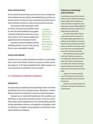 Katse, eleet ja ilmeet                                                  Sallittuja ja kiellettyjä
                                                                        puheenaiheita
Kun kuuntelet tai puhut, katso toista silmiin. Sinun ei tietysti tar-
                                                                        Suomalaiset puhuvat töissä monen-
vitse tuijottaa koko ajan. Mutta olet epäkohtelias, jos et katso ol-
                                                                        laisista asioista. Säästä ja lomista pu-
lenkaan silmiin. Suomessa myös naiset katsovat miehiä silmiin,
                                                                        hutaan paljon. Muita tavallisia ai-
eikä se tarkoita muuta kuin, että nainen kuuntelee puhujaa.             heita ovat televisio-ohjelmat, oman
    Suomalaiset eivät käytä paljon eleitä                               kaupungin uutiset ja iltapäivälehtien
ja ilmeitä. Suomalainen kuuntelee hiljaa.        Suomessa               julkkisjutut. Etenkin naiset puhuvat
Se, ettei hän ehkä nyökkää tai kysy paljon,      myös naiset            myös lapsista ja perheestä.

ei tarkoita, ettei hän kuuntele. Kun suoma-      katsovat mie-              On myös asioita, joista ei yleen-

                                                 hiä silmiin,           sä ole sopivaa puhua. Suomessa ei
lainen puhuu, hän ei yleensä käytä kovin
                                                 eikä se tar-           ole sopivaa kysyä, paljonko joku saa
paljon käsiä eikä voimakkaita ilmeitä.
                                                 koita muuta            palkkaa. Omaa palkkaa ei Suomessa
    Suomessa ei yleensä näytetä tunteita
                                                 kuin, että nai-        yleensä kerrota muille kuin hyville ys-
julkisilla paikoilla. Ihmiset eivät yleensä                             täville. Jos epäilet, että sinulle makse-
                                                 nen kuunte-
itke tai naura äänekkäästi kaduilla.                                    taan vähemmän kuin työkaverillesi,
                                                 lee puhujaa.
                                                                        kerro asiasta luottamusmiehelle.
                                                                            Omaa poliittista kantaa ei yleen-
Vuorot ovat tärkeitä
                                                                        sä kerrota. Politiikasta voidaan pu-
                                                                        hua työpaikalla yleisellä tasolla. Kun
Suomessa on niin sanottu yksiaikainen kulttuuri. Se tarkoittaa,
                                                                        vaalit ovat tulossa, voidaan puhua
että vuorot ovat tärkeitä. Jokainen saa puhua omalla vuorol-
                                                                        esimerkiksi siitä, mitä eri ehdokkaat
laan loppuun. Ei ole hyvä keskeyttää toista. Myös kaupassa tai
                                                                        lupaavat. Mutta suomalaiset eivät
muussa jonossa on odotettava omaa vuoroaan.                             yleensä puhu siitä, ketä he itse äänes-
                                                                        tävät.
                                                                            Uskonto on Suomessa yksityis-
3.3. Työsuhde ja työehdot Suomessa                                      asia. Siitä ei yleensä puhuta työssä,
                                                                        eikä muutenkaan muuten kuin ystä-
                                                                        vien kanssa.
Työsopimus                                                                  Naiselta ei ole sopivaa kysyä, mik-
                                                                        si hänellä ei ole lapsia tai aikooko hän
Kun työnantaja on päättänyt ottaa työntekijän töihin, hän tekee
                                                                        hankkia lapsia.
työntekijän kanssa ensin työsopimuksen. Työsopimus voidaan
tehdä suullisesti tai kirjallisesti, molemmat ovat yhtä päteviä.
    Työsopimus on hyvä tehdä kirjallisesti. On turvallista, kun
työntekijä ja työnantaja tietävät varmasti, mistä on sovittu.
Työnantajan pitää pyydettäessä antaa työntekijälle paperilla
selvitys työsuhteen ehdoista: siitä, paljonko saat palkkaa, mikä
on työaika ja niin edelleen. Katso työsopimusmalli tämän kirjan
lopusta Materiaali-liitteestä.




                                                      76
 