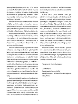 perehdyttämisprosessin pitäisi olla. JTO:n tutkija           koulutuksissaan. Samoin TSL levittää Petmon ko-
Abdirizak Mohamed haastatteli kaikista mukana                kemuksia Kymenlaaksossa toteutettavassa MOKS-
olevista työyhteisöistä vähintään viittä henkilöä.           hankkeessa.
Haasteltavina oli työnopastajia, esimiehiä, luotta-              Haluan kiittää kaikkia Petmon kautta työ-
musmiehiä ja maahanmuuttajia. Yhteensä haas-                 elämän monimuotoisuuden edistämiseen osal-
tateltiin 103 henkilöä.                                      listuneita yrityksiä, työyhteisöjä niiden johtoa ja
    Haastatteluista koottujen kehittämistarpeiden            työntekijöitä, liittoja, koulutusorganisaatioita, tes-
pohjalta laadittiin neljän opintoviikon (kuuden              tikurssin kouluttajia, ohjausryhmätyöhön osallis-
opintopisteen) laajuinen monimuotoisuuspereh-                tuneita, kansainvälisiä kumppaneitamme Englan-
dyttäjän testikurssi, joka koostui kahdeksasta lähi-         nista, Ranskasta ja Itävallasta sekä kaikkia niitä
päivästä ja kahdestatoista ohjatusta etäpäivästä.            maahanmuuttajia, joita olen saanut tavata hank-
    Koulutusohjelma rakentui suomalaisesta kult-             keen aikana. Lämmin kiitos tämän aineiston toi-
tuurista ja suhteestamme muihin kulttuureihin,               mittajalle Päivi Vartiainen-Oralle, joka on koonnut
vuorovaikutus- ja viestintätaidoista, suomalai-              tämän oppimateriaalin työyhteisöjen käyttöön.
sesta sopimusjärjestelmästä, työturvallisuus- ja             Toivon sille ahkeraa ja runsasta käyttöä henkilös-
yhdenvertaisuusasioista, mentoroinnista ja tie-              tökoulutuksessa, työkulttuurin välittäjäryhmissä
tenkin perehdyttämisestä.                                    ja ammattiosastoissa.
    Testikurssille osallistui yksi työyhteisön itsensä           Erityisen kiitoksen haluan osoittaa työparil-
valitsema osanottaja kustakin 17 työyhteisöstä.              leni projektiassistentti Heidi Marjakaarrolle, jonka
Näin työyhteisöt osallistuivat aktiivisesti niin kou-        osaaminen ja reipas työote on tehnyt työstä iloista
lutusohjelman suunnitteluun kuin testaamiseen.               ja nautittavaa. Kiitos myös ohjausryhmän puheen-
Testikurssin opiskelijajoukko oli työtehtäviltään            johtajalle Eine Mikkoselle rohkaisevasta esimies-
hyvin heterogeeninen. Mukana oli muun muassa                 työstä ja kannustuksesta.
kehittämispäällikkö, työnjohtajia ja luottamus-
henkilö. Kaiken kaikkiaan monimuotoisuusasioista                 Tampereella 3.helmikuuta 2007
ja työyhteisönsä kehittämisestä hyvin kiinnostu-
nutta väkeä. Työtehtävien erilaisuus kuvastaa sitä               Auli Korhonen
miten erilaisia työorganisaatiot ovat ja miten eri               koordinaattori-suunnittelija
tavalla muun muassa perehdyttäminen on järjes-                   P
                                                                  erehdyttämällä monimuotoiseen työyhtei-
tetty.                                                           söön, Petmo
    Kukin opiskelija teki testikurssin lopuksi oman          Johdanto
työyhteisönsä perehdyttämisen kehittämissuun-
nitelman, jota työyhteisöt edelleen omissa pro-
sesseissaan kehittävät. Koulutusohjelman tar-
peellisuus lienee ilmeinen. Monimuotoisuuden
ja perehdyttämisen osaamista on syytä syventää.
Kiljavan opisto ja JTO ovatkin suunnitelleet otta-
vansa testikurssin kokemukset käyttöön tulevissa


                                                         
 