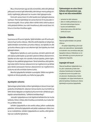 Muu irtisanomisen syy voi olla esimerkiksi, että olet jättänyt       Työnantajan on aina ilmoi-
jatkuvasti annetut työt tekemättä, olet tehnyt monia pahoja vir-         tettava irtisanomisen syy.
heitä, myöhästyt jatkuvasti tai muuten rikot työsopimusta.               Syy ei voi olla esimerkiksi:
    Sinä voit sanoa itsesi irti sillä tavalla kuin työsopimuksessa
sovitaan. Yleensä työntekijä voi sanoa itsensä irti kuukauden ir-        • 
                                                                           sairastut tai olet raskaana
                                                                         •  let eri mieltä politiikasta tai us-
                                                                            o
tisanomisajalla. Sinun pitää silloin tehdä töitä vielä kuukausi
                                                                           konnosta työnantajan kanssa
siitä päivästä lähtien, kun olet ilmoittanut, että sanot itsesi irti.
                                                                         • 
                                                                           kuulut ammattiliittoon
Sinun ei tarvitse ilmoittaa syytä.
                                                                         •  yönantaja sanoo, että olet liian
                                                                            t
                                                                           vanha tai nuori.

Työaika
                                                                         Työaika viikossa
Suomessa on 8 tunnin työaika. Työtä tehdään noin 8 tuntia päi-
                                                                         Yleensä työtä tehdään viisi päivää
vässä eli 40 tuntia viikossa. Monilla aloilla työaika on lyhyempi,
                                                                         viikossa.
työtä tehdään esimerkiksi 37 tuntia viikossa. Jos työaika on alle            On paljon työpaikkoja, joissa työ-
30 tuntia viikossa, työ on osa-aikainen työ. Sovi työaika, kun teet      aika ei ole säännöllinen. Työntekijälle
työsopimuksen.                                                           on kuitenkin aina annettava edes yksi
    Nykyaikana työaika on usein joustava. Joinakin päivinä voit          lepopäivä viikossa. Viikkolevon on ol-
olla työssä pidempään ja joinakin päivinä lähteä aikaisemmin.            tava vähintään 35 tunnin pituinen yh-

Työaika voi olla myös niin sanottu liukuva työaika, jolloin työn-        täjaksoinen lepoaika.

tekijä voi itse päättää työajoistaan. Tämä tarkoittaa, että työnte-
                                                                         Lepoajat eli tauot
kijä tulee töihin hieman aikaisemmin tai myöhemmin ja lähtee
pois töistä vastaavasti hieman aikaisemmin tai myöhemmin.                Yleensä tavalliseen työpäivään kuu-
                                                                         luu yksi ruokatauko ja kaksi kah-
Liukuma voi olla enintään kolme tuntia.
                                                                         vitaukoa. Ruokatauko tai lepoaika
    Monilla työpaikoilla tehdään vuorotyötä. Tällöin osa työnte-
                                                                         on yleensä tunnin tai puolen tun-
kijöistä on töissä päivällä, osa illalla tai jopa yöllä.                 nin pituinen. Ruokataukoa ei laske-
                                                                         ta työajaksi, sen sijaan kahvitauko on
                                                                         yleensä työaikaa. Ruokatauon aikana
Ajankäytön valvonta
                                                                         työntekijä voi poistua työpaikalta.
Työnantajan pitää tietää, milloin työntekijä on töissä. Ennen työ-
paikoilla oli kellokortit. Jokainen leimasi kortin, kun tuli töihin ja
lähti töistä. Nykyään on käytössä yhä enemmän sähköisiä ajan-
käytön valvontalaitteita, ”sähköisiä kellokortteja”.
    Joissakin työpaikoissa ei ole käytössä kellokorttia tai muita
laitteita. Silloin riittää, että ilmoittaa esimiehelle, kun tulee töi-
hin ja lähtee töistä.
    Joillakin työpaikoilla ei ole sovittu aikaa, jolloin ruokatauko
pidetään. Sellaisella työpaikalla voit pitää ruokatauon silloin, kun
se on mahdollista. Joillakin työpaikoilla on sovittu, että työnte-
kijä saa ruokailla työaikana.

                                                           79
 