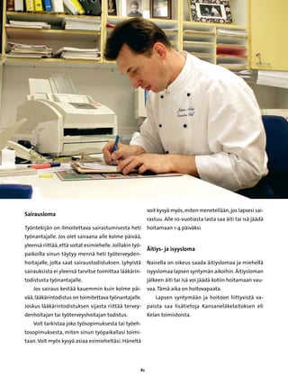 voit kysyä myös, miten menetellään, jos lapsesi sai-
Sairausloma
                                                            rastuu. Alle 10-vuotiasta lasta saa äiti tai isä jäädä
Työntekijän on ilmoitettava sairastumisesta heti            hoitamaan 1-4 päiväksi.
työnantajalle. Jos olet sairaana alle kolme päivää,
yleensä riittää, että soitat esimiehelle. Joillakin työ-
                                                            Äitiys- ja isyysloma
paikoilla sinun täytyy mennä heti työterveyden-
hoitajalle, jolta saat sairaustodistuksen. Lyhyistä         Naisella on oikeus saada äitiyslomaa ja miehellä
sairauksista ei yleensä tarvitse toimittaa lääkärin-        isyyslomaa lapsen syntymän aikoihin. Äitiysloman
todistusta työnantajalle.                                   jälkeen äiti tai isä voi jäädä kotiin hoitamaan vau-
    Jos sairaus kestää kauemmin kuin kolme päi-             vaa. Tämä aika on hoitovapaata.
vää, lääkärintodistus on toimitettava työnantajalle.            Lapsen syntymään ja hoitoon liittyvistä va-
Joskus lääkärintodistuksen sijasta riittää tervey-          paista saa lisätietoja Kansaneläkelaitoksen eli
denhoitajan tai työterveyshoitajan todistus.                Kelan toimistoista.
    Voit tarkistaa joko työsopimuksesta tai työeh-
tosopimuksesta, miten sinun työpaikallasi toimi-
taan. Voit myös kysyä asiaa esimieheltäsi. Häneltä




                                                       82
 