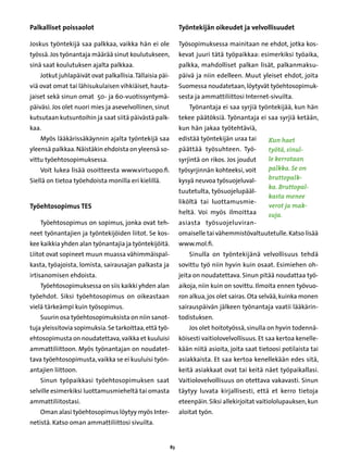 Palkalliset poissaolot                                         Työntekijän oikeudet ja velvollisuudet	

Joskus työntekijä saa palkkaa, vaikka hän ei ole               Työsopimuksessa mainitaan ne ehdot, jotka kos-
työssä. Jos työnantaja määrää sinut koulutukseen,              kevat juuri tätä työpaikkaa: esimerkiksi työaika,
sinä saat koulutuksen ajalta palkkaa.                          palkka, mahdolliset palkan lisät, palkanmaksu-
    Jotkut juhlapäivät ovat palkallisia. Tällaisia päi-        päivä ja niin edelleen. Muut yleiset ehdot, joita
viä ovat omat tai lähisukulaisen vihkiäiset, hauta-            Suomessa noudatetaan, löytyvät työehtosopimuk-
jaiset sekä sinun omat 50- ja 60-vuotissyntymä-                sesta ja ammattiliittosi Internet-sivuilta.
päiväsi. Jos olet nuori mies ja asevelvollinen, sinut              Työnantaja ei saa syrjiä työntekijää, kun hän
kutsutaan kutsuntoihin ja saat siitä päivästä palk-            tekee päätöksiä. Työnantaja ei saa syrjiä ketään,
kaa.                                                           kun hän jakaa työtehtäviä,
    Myös lääkärissäkäynnin ajalta työntekijä saa               edistää työntekijän uraa tai      Kun haet
yleensä palkkaa. Näistäkin ehdoista on yleensä so-             päättää työsuhteen. Työ-          työtä, sinul-
vittu työehtosopimuksessa.                                     syrjintä on rikos. Jos joudut     le kerrotaan
    Voit lukea lisää osoitteesta www.virtuopo.fi.              työsyrjinnän kohteeksi, voit      palkka. Se on
Siellä on tietoa työehdoista monilla eri kielillä.             kysyä neuvoa työsuojeluval-       bruttopalk-
                                                                                                 ka. Bruttopal-
                                                               tuutetulta, työsuojelupääl-
                                                                                                 kasta menee
                                                               liköltä tai luottamusmie-
Työehtosopimus TES                                                                               verot ja mak-
                                                               heltä. Voi myös ilmoittaa         suja.
    Työehtosopimus on sopimus, jonka ovat teh-                 asiasta työsuojeluviran-
neet työnantajien ja työntekijöiden liitot. Se kos-            omaiselle tai vähemmistövaltuutetulle. Katso lisää
kee kaikkia yhden alan työnantajia ja työntekijöitä.           www.mol.fi.
Liitot ovat sopineet muun muassa vähimmäispal-                     Sinulla on työntekijänä velvollisuus tehdä
kasta, työajoista, lomista, sairausajan palkasta ja            sovittu työ niin hyvin kuin osaat. Esimiehen oh-
irtisanomisen ehdoista.                                        jeita on noudatettava. Sinun pitää noudattaa työ-
    Työehtosopimuksessa on siis kaikki yhden alan              aikoja, niin kuin on sovittu. Ilmoita ennen työvuo-
työehdot. Siksi työehtosopimus on oikeastaan                   ron alkua, jos olet sairas. Ota selvää, kuinka monen
vielä tärkeämpi kuin työsopimus.                               sairauspäivän jälkeen työnantaja vaatii lääkärin-
    Suurin osa työehtosopimuksista on niin sanot-              todistuksen.
tuja yleissitovia sopimuksia. Se tarkoittaa, että työ-             Jos olet hoitotyössä, sinulla on hyvin todennä-
ehtosopimusta on noudatettava, vaikka et kuuluisi              köisesti vaitiolovelvollisuus. Et saa kertoa kenelle-
ammattiliittoon. Myös työnantajan on noudatet-                 kään niitä asioita, joita saat tietoosi potilaista tai
tava työehtosopimusta, vaikka se ei kuuluisi työn-             asiakkaista. Et saa kertoa kenellekään edes sitä,
antajien liittoon.                                             keitä asiakkaat ovat tai keitä näet työpaikallasi.
    Sinun työpaikkasi työehtosopimuksen saat                   Vaitiolovelvollisuus on otettava vakavasti. Sinun
selville esimerkiksi luottamusmieheltä tai omasta              täytyy luvata kirjallisesti, että et kerro tietoja
ammattiliitostasi.                                             eteenpäin. Siksi allekirjoitat vaitiololupauksen, kun
    Oman alasi työehtosopimus löytyy myös Inter-               aloitat työn.
netistä. Katso oman ammattiliittosi sivuilta.


                                                          83
 