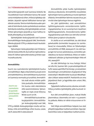 3.4. Työmarkkinajärjestöt
                                                                 Ammattiliitto pitää huolta työntekijöiden
Työmarkkinajärjestöt ovat Suomessa tärkeitä. Ne              eduista ja oikeuksista. Ammattiliitto neuvottelee
neuvottelevat maan hallituksen kanssa. Ne saavat             työnantajien kanssa palkoista ja muista työnteon
sanoa mielipiteensä siihen, millaisia työlakeja sää-         ehdoista. Ammattiliiton lakimies neuvoo sinua, jos
detään. Järjestöt sopivat hallituksen kanssa työ-            sinulla tulee työnantajan kanssa ongelmia.
elämän asioista. Tämä on kolmikantaisuuden peri-                 Jos jäät työttömäksi, saat ammattiliiton
aate eli kolmikanta, kuten puhekielessä sanotaan.            työttömyyskassasta ansiosidonnaista työttö-
Kolmikanta tarkoittaa, että työntekijöiden ammat-            myyspäivärahaa. Se on suurempi kuin tavallinen
tiliitot, työnantajien järjestöt ja maan hallitus te-        työttömyyspäiväraha. Ansiosidonnaista työttö-
kevät yhteistyötä ja neuvottelevat.                          myyspäivärahaa saat silloin, kun olet ollut ammat-
   Työntekijöiden keskusjärjestöt ovat Suomen                tiliiton jäsen ja työssä 10 kuukautta.
Ammattiliittojen Keskusjärjestö SAK, Toimihenki-                 Eri aloilla on eri ammattiliitot. Jos olet töissä
lökeskusjärjestö STTK ja akateemisesti koulutet-             palvelualalla (esimerkiksi kaupassa tai ravinto-
tujen AKAVA.                                                 lassa) tai siivousalalla, liittosi on Palvelualojen
   Työnantajien keskusjärjestöjä ovat Elinkeino-             ammattiliitto eli PAM, www.pam.fi. Jos olet kau-
elämän keskusliitto EK, Kunnallinen työmarkkina-             pungin tai kunnan palveluksessa, esimerkiksi päi-
laitos KT, Valtion työmarkkinalaitos ja Kirkon sopi-         väkodissa tai koulun keittiössä, liittosi on toden-
musvaltuuskunta.                                             näköisesti Julkisten ja hyvinvointialojen liitto eli
                                                             JHL, www.jhl.fi
                                                                 Jos olet lähihoitaja tai muu hoitaja, liittosi
Ammattiliitto
                                                             voi olla JHL, Suomen lähi- ja perushoitajaliitto eli
Suurin osa suomalaisista työntekijöistä kuuluu               SuPer www.superliitto.fi tai terveys- ja sosiaalialan
ammattiliittoon. Myös virkamiehet kuuluvat omiin             koulutettujen ammattilaisten etujärjestö eli Tehy
ammattiliittoihinsa. Ammattiliittoon kuuluminen              www.tehy.fi. Metallimiehet kuuluvat Metallityö-
on Suomessa normaalia ja turvallista. Ammattilii-            väen Liittoon www.metalli.fi. Postilaisilla on oma
                   tot eivät edusta mitään poliit-           järjestönsä: Posti- ja logistiikka-alan unioni, PAU,
                   tista puoluetta. Ammattiliittoi-          www.pau.fi.
 Suurin osa        hin kuuluu sekä oikeistolaisia                Työpaikalla luottamusmies edustaa ammatti-
 suomalaisis-      että vasemmistolaisia. Työnan-            liittoa ja kaikkia työntekijöitä, jotka kuuluvat sii-
 ta työnteki-
                   tajilla on myös omat liittonsa.           hen.
 jöistä kuuluu
                   Niistä suurin on EK.                          Kun olet ammattiliiton jäsen, maksat liitolle
 ammattiliit-
                       Ammattiliitot kuuluvat kes-           jäsenmaksua. Jäsenmaksu on noin 1–1,5 prosent-
 toon.
                   kusjärjestöihin. Ammattiliitto-           tia palkasta. Maksu on vähän erisuuruinen eri lii-
                   jen keskusjärjestöjä ovat SAK,            toissa.
STTK ja AKAVA. Keskusjärjestöjen sivulta voit tar-               Voit liittyä ammattiliittoon helposti, kun otat
kistaa, mitä ammattiliittoja siihen kuuluu. www.             yhteyttä työpaikkasi luottamusmieheen. Kysy työ-
sak.fi, www.sttk.fi, www.akava.fi                            kavereiltasi, kuka on työpaikkasi luottamusmies.




                                                        86
 