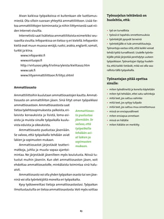 Aivan kaikissa työpaikoissa ei kuitenkaan ole luottamus-            Työsuojelun tehtävänä on
miestä. Ota silloin suoraan yhteyttä ammattiliittoon. Lisää tie-        huolehtia, että:
toa ammattiliittojen toiminnasta ja niihin liittymisestä saat nii-
den Internet-sivuilta.                                                  •  on turvallista
                                                                          työ
    Internetistä saat lisätietoa ammattiliitoista esimerkiksi seu-      • 
                                                                          työssä ei tapahdu onnettomuuksia
                                                                        • 
                                                                          työntekijät pysyvät terveinä
raavilta sivuilta. Infopankissa on tietoa 13 eri kielellä. Infopankin
                                                                        • 
                                                                          työntekijälle ei tule ammattitauteja.
kieliä ovat muun muassa venäjä, ruotsi, arabia, englanti, somali,
                                                                        Työnantaja vastaa siitä, että kaikki voivat
turkki ja kiina.
                                                                        tehdä työtä turvallisesti. Uudelle työnte-
     
     www.infopankki.fi                                                  kijälle pitää järjestää perehdytys uuteen
     
     www.virtuopo.fi                                                    työpaikkaan. Työnantajan täytyy huoleh-
     
     http://virtuoosi.pkky.fi/vilma/yleista/kielitaso2.htm              tia, että kaikki tietävät, mikä voi olla vaa-
     
     www.sak.fi                                                         rallista tällä työpaikalla.
      www.liityammattiliittoon.fi/liity2.shtml
                                                                        Työnantajan pitää opettaa
                                                                        sinulle:
Ammattiosasto
                                                                        • 
                                                                          miten työvälineitä ja koneita käytetään
                                                                        • 
                                                                          miten työ tehdään, ettei satu vahinkoja
Ammattiliittoihin kuulutaan ammattiosastojen kautta. Ammat-
                                                                        • 
                                                                          mitä teet, jos sattuu vahinko
tiosasto on ammattiliiton jäsen. Sinä liityt oman työpaikkasi
                                                                        • 
                                                                          mitä teet, jos syttyy tulipalo
ammattiosastoon. Ammattiosastosta saat
                                                                        • 
                                                                          mitä teet, jos sattuu muu onnettomuus
tietoa työehtosopimuksesta: palkoista, eri-       Ammattiosas-          • 
                                                                          missä on ensiapuvälineet
laisista korvauksista ja lisistä, loma-asi-       to puolustaa          • 
                                                                          miten ensiapua annetaan
oista ja muista sinulle työpaikalla kuulu-        jäseniään. Se         • 
                                                                          missä on hätätie
vista eduista ja oikeuksista.                     valvoo, että          • 
                                                                          miten hätätie on merkitty.

    Ammattiosasto puolustaa jäseniään.            työpaikalla
                                                  tehdään asi-
Se valvoo, että työpaikalla tehdään asiat
                                                  at lakien ja
lakien ja sopimusten mukaan.
                                                  sopimusten
    Ammattiosastot järjestävät teatteri-          mukaan.
matkoja, juhlia ja muuta vapaa-ajantoi-
mintaa. Ne järjestävät jäsenilleen myös koulutusta. Niissä tu-
tustut muihin jäseniin. Kun olet ammattiosaston jäsen, voit
ehdottaa ammattiosastolle, minkälaista toimintaa sinä halu-
aisit.
    Ammattiosasto voi olla yhden työpaikan osasto tai sen jäse-
ninä voi olla työntekijöitä monelta eri työpaikalta.
    Kysy työtovereiltasi tietoja ammattiosastostasi. Työpaikan
ilmoitustauluilla on tietoa ammattiosastosta. Voit myös soittaa




                                                      87
 