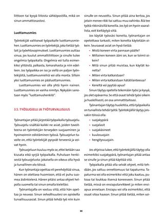 liittoon tai kysyä liitosta sähköpostilla, mikä on          sinulle on neuvottu. Sinun pitää aina kertoa, jos
sinun ammattiosastosi.                                      jotain menee rikki tai sattuu muu vahinko. Älä tee
                                                            työtä rikkinäisillä koneilla. Jos työ on hyvin vaaral-
                                                            lista, voit kieltäytyä siitä.
Luottamusmies
                                                                Jos käytät työssäsi koneita, työnantajan on
Työntekijät valitsevat työpaikalle luottamusmie-            opetettava tarkasti, miten konetta käytetään oi-
hen. Luottamusmies on työntekijä, joka tietää työ-          kein. Seuraavat asiat on hyvä tietää:
lait ja työehtosopimukset. Luottamusmies auttaa                 • 
                                                                  Mistä koneen virta pannaan päälle?
sinua, jos kuulut ammattiliittoon ja sinulle tulee              • 
                                                                  Millainen koneen ääni on, kun se toimii oi-
ongelmia työpaikalla. Ongelmia voi tulla esimer-                  kein?
kiksi ylitöistä, palkasta, lomarahasta ja niin edel-            • 
                                                                  Mitä sinun pitää muistaa, kun käytät ko-
leen. Jos työpaikka on iso ja siellä on paljon työn-              netta?
tekijöitä, luottamusmiehiä voi olla monta. Silloin              • 
                                                                  Miten virta katkaistaan?
yksi luottamusmies on pääluottamusmies.                         • 
                                                                  Miten virta katkaistaan hätätilanteessa?
    Luottamusmies voi olla yhtä hyvin nainen.                   • 
                                                                  Keneltä voi pyytää apua?
Luottamusmies on vanha nimitys. Nykyään sano-                   Sinun täytyy opetella tekemään työsi ja kysyä,
taan myös ”luottamushenkilö”.                               jos olet epävarma. Se että osaat tehdä työsi oikein
                                                            ja huolellisesti, on osa ammattitaitoasi.
                                                                Työnantajan täytyy huolehtia, että työpaikalla
3.5. Työsuojelu ja työturvallisuus                          on turvallista tehdä työtä. Työntekijällä täytyy jois-
                                                            sakin töissä olla:
Työnantajan pitää järjestää työpaikalla työsuojelu.             • 
                                                                  suojakypärä
Työsuojelu sisältää kaikki ne asiat, joiden tavoit-             • 
                                                                  suojalasit
teena on työntekijän terveyden suojaaminen ja                   • 
                                                                  suojakäsineet
hyvinvoinnin edistäminen työssä. Työsuojelun ta-                • 
                                                                  kuulosuojain
voite on, että työntekijät pysyvät terveenä ja voi-             • 
                                                                  hengityssuojain.
vat hyvin.
    Työsuojeluun kuuluu myös se, ettei ketään saa               Jos ohjeissa lukee, että työntekijällä täytyy olla
kiusata eikä syrjiä työpaikalla. Puhutaan henki-            esimerkiksi suojakypärä, työnantajan pitää antaa
sestä työsuojelusta: jokaisella on oikeus olla hyvä         se sinulle ja sinun pitää käyttää sitä.
ja turvallinen olo töissä.                                      Työpaikalla pitää olla selvät ohjeet, mitä teh-
    Kun työnantaja opettaa eli perehdyttää sinua,           dään, jos sattuu onnettomuus tai tapaturma. Ta-
hänen on otettava huomioon, että et puhu suo-               paturma voi olla esimerkiksi että joku kaatuu, pu-
mea äidinkielenä. Hänen pitäisi antaa ohjeet hel-           toaa tai loukkaa itsensä koneeseen. Sinun pitää
polla suomella tai sinun omalla kielelläsi.                 tietää, missä on ensiaputarvikkeet ja miten ensi-
    Työnantajalla on vastuu siitä, että hän opet-           apua annetaan. Ensiapu voi olla esimerkiksi, että
taa ja neuvoo. Sinun velvollisuutesi on opiskella           osaat sitoa haavan. Sinun pitää tietää, miten soi-
turvallisuusasiat. Sinun pitää tehdä työ niin kuin


                                                       88
 