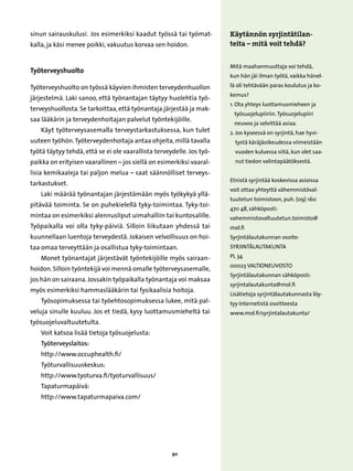sinun sairauskulusi. Jos esimerkiksi kaadut työssä tai työmat-         Käytännön syrjintätilan-
kalla, ja käsi menee poikki, vakuutus korvaa sen hoidon.               teita – mitä voit tehdä?


                                                                       Mitä maahanmuuttaja voi tehdä,
Työterveyshuolto
                                                                       kun hän jäi ilman työtä, vaikka hänel-

Työterveyshuolto on työssä käyvien ihmisten terveydenhuollon           lä oli tehtävään paras koulutus ja ko-
                                                                       kemus?
järjestelmä. Laki sanoo, että työnantajan täytyy huolehtia työ-
                                                                       1.  ta yhteys luottamusmieheen ja
                                                                          O
terveyshuollosta. Se tarkoittaa, että työnantaja järjestää ja mak-
                                                                        työsuojelupiiriin. Työsuojelupiiri
saa lääkärin ja terveydenhoitajan palvelut työntekijöille.
                                                                        neuvoo ja selvittää asiaa.
    Käyt työterveysasemalla terveystarkastuksessa, kun tulet           2.  os kyseessä on syrjintä, hae hyvi-
                                                                          J
uuteen työhön. Työterveydenhoitaja antaa ohjeita, millä tavalla          tystä käräjäoikeudessa viimeistään
työtä täytyy tehdä, että se ei ole vaarallista terveydelle. Jos työ-     vuoden kuluessa siitä, kun olet saa-
paikka on erityisen vaarallinen – jos siellä on esimerkiksi vaaral-      nut tiedon valintapäätöksestä.

lisia kemikaaleja tai paljon melua – saat säännölliset terveys-
                                                                       Etnistä syrjintää koskevissa asioissa
tarkastukset.
                                                                       voit ottaa yhteyttä vähemmistöval-
    Laki määrää työnantajan järjestämään myös työkykyä yllä-
                                                                       tuutetun toimistoon, puh. (09) 160
pitävää toiminta. Se on puhekielellä tyky-toimintaa. Tyky-toi-
                                                                       470 48, sähköposti:
mintaa on esimerkiksi alennusliput uimahalliin tai kuntosalille.       vahemmistovaltuutetun.toimisto@
Työpaikalla voi olla tyky-päiviä. Silloin liikutaan yhdessä tai        mol.fi
kuunnellaan luentoja terveydestä. Jokaisen velvollisuus on hoi-        Syrjintälautakunnan osoite:
taa omaa terveyttään ja osallistua tyky-toimintaan.                    Syrjintälautakunta

    Monet työnantajat järjestävät työntekijöille myös sairaan-         PL 34
                                                                       00023 VALTIONEUVOSTO
hoidon. Silloin työntekijä voi mennä omalle työterveysasemalle,
                                                                       Syrjintälautakunnan sähköposti:
jos hän on sairaana. Jossakin työpaikalla työnantaja voi maksaa
                                                                       syrjintalautakunta@mol.fi
myös esimerkiksi hammaslääkärin tai fysikaalisia hoitoja.
                                                                       Lisätietoja syrjintälautakunnasta löy-
    Työsopimuksessa tai työehtosopimuksessa lukee, mitä pal-           tyy Internetistä osoitteesta
veluja sinulle kuuluu. Jos et tiedä, kysy luottamusmieheltä tai        www.mol.fi/syrjintalautakunta/
työsuojeluvaltuutetulta.
    Voit katsoa lisää tietoja työsuojelusta:
    Työterveyslaitos:
    http://www.occuphealth.fi/
    Työturvallisuuskeskus:
    http://www.tyoturva.fi/tyoturvallisuus/
    Tapaturmapäivä:
    http://www.tapaturmapaiva.com/




                                                     90
 