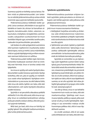 3.6. Yhdenvertaisuuslaki
                                                                 Työelämän syrjintätilanteita
Suomessa syrjintä on kielletty useissa laeissa. Tär-
kein niistä on yhdenvertaisuuslaki. Lain tarkoi-                 Yhdenvertaisuuslaissa puututaan erityisen tar-
tus on edistää yhdenvertaisuutta ja antaa entistä                kasti syrjintään, jonka perusteena on etninen al-
enemmän apua syrjinnän kohteeksi joutuneille.                    kuperä. Laki kieltää syrjinnän sekä julkisessa että
    Yhdenvertaisuuslaissa kielletään kaikki syr-                 yksityisessä toiminnassa.
jintä. Laissa sanotaan, että ketään ei saa syrjiä tai               Yhdenvertaisuuslaissa kielletään kaikki syr-
kohdella eri tavoin iän, etnisen tai kansallisen al-             jintä muun muassa seuraavissa tilanteissa:
kuperän, kansalaisuuden, kielen, uskonnon, va-                      1. Edellytykset harjoittaa ammattia ja elinkei-
                                                                       
kaumuksen, mielipiteen, terveydentilan, vammai-                       noa sekä elinkeinotoiminnan tukeminen.
suuden, sukupuolisen suuntautumisen tai muun                          Esimerkiksi päätökset yrittäjille myönnettä-
henkilöön liittyvän syyn, esimerkiksi varallisuuden,                  vistä starttirahoista tai elinkeinoluvista eivät
raskauden tai perhesuhteiden, perusteella.                            saa olla syrjiviä.
    Laki koskee siis sekä syntyperäisiä suomalaisia                 2.  yöhönoton perusteet, työolot ja työehdot
                                                                       T
että Suomeen myöhemmin muuttaneita, kaiken                            sekä uralla eteneminen. Työnantaja ei saa
ikäisiä lapsia, naisia ja miehiä. Laissa määritellään,                asettaa valittavalle työntekijälle sellaisia
mikä on syrjivää käyttäytymistä ja milloin eriarvoi-                  ammattitaito- tai koulutusvaatimuksia, jotka
seen asemaan laittaminen on sallittua.                                eivät ole tehtävän kannalta perusteltuja.
    Yhdenvertaisuuslaki kieltää myös häirinnän.                            Syrjintää on esimerkiksi se, jos työnan-
Esimerkiksi loukkaavat rasistiset vitsit tai nimit-                    taja vaatii täydellistä suomen kielen taitoa
tely ovat häirintää. Sinun ei tarvitse sietää niitä                    työssä, jossa huonompi kielitaito riittää. Täl-
työpaikalla.                                                           laisia töitä voivat olla esimerkiksi rakentami-
    Jos sinua on syrjitty, voit vaatia hyvitystä oikeu-                nen, siivoaminen ja keittiötyöt. Jos ymmärrät
dessa kahden vuoden kuluessa syrjinnästä. Hyvitys                      työohjeet ja osaat tehdä työn, sen pitäisi riit-
tarkoittaa, että sen, jota on syrjitty, on mahdolli-                   tää. Jos sinulle sanotaan, että et voi saada jo-
suus saada rahaa hyvityksenä. Hyvityksen enim-                         tain työtä sen takia, että et osaa täydellisesti
mäismäärä on 15 000 euroa. Jos olet hakenut töitä,                     suomea, se voi olla syrjintää. Voit ottaa yh-
eikä sinua ole otettu työhön sen takia, että olet                      teyttä työsuojelupiiriin ja kysyä, mitä mieltä
ulkomaalainen, voit vaatia hyvitystä oikeudessa                        he ovat. www.tyosuojelu.fi
vuoden kuluessa.                                                           Jos olet jo töissä, sinua ei saa kohdella
    Syrjintää ei voi perustella oikeudessa pelkällä                    huonommin kuin muita sen takia, että olet
väitteellä. Ei siis riitä, että sanot, että sinua on syr-              maahanmuuttaja. Työehtoja ovat muun
jitty. Sinun on esitettävä konkreettinen selvitys,                     muassa työaika, palkka ja vapaat, jotka ovat
jonka perusteella voidaan olettaa, että olet joutu-                    samat sinulle ja muille työntekijöille. Työn-
nut syrjinnän kohteeksi.                                               antaja ei saa esimerkiksi maksaa sinulle
    Mitä teet, jos koet, että sinua on häiritty tai                    huonompaa palkkaa siksi, että et osaa täy-
syrjitty työssä? Ota yhteyttä luottamusmieheen,                        dellisesti suomea.
joka tuntee yhdenvertaisuuslain.                                           Jos sinulle sanotaan, että et voi saada
                                                                       uutta tehtävää vain sen takia, että olet maa-

                                                            91
 