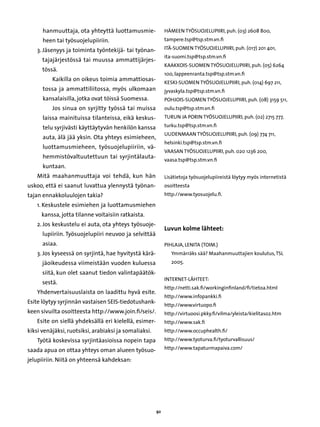 hanmuuttaja, ota yhteyttä luottamusmie-               Hämeen työsuojelupiiri, puh. (03) 2608 800,
      heen tai työsuojelupiiriin.                           tampere.tsp@tsp.stm.vn.fi

    3.  äsenyys ja toiminta työntekijä- tai työnan-
       J                                                    Itä-Suomen työsuojelupiiri, puh. (017) 201 401,
                                                            ita-suomi.tsp@tsp.stm.vn.fi
      tajajärjestössä tai muussa ammattijärjes-
                                                            Kaakkois-Suomen työsuojelupiiri, puh. (05) 6264
      tössä.
                                                            100, lappeenranta.tsp@tsp.stm.vn.fi
          Kaikilla on oikeus toimia ammattiosas-
                                                            Keski-Suomen työsuojelupiiri, puh. (014) 697 211,
      tossa ja ammattiliitossa, myös ulkomaan               jyvaskyla.tsp@tsp.stm.vn.fi
      kansalaisilla, jotka ovat töissä Suomessa.            Pohjois-Suomen työsuojelupiiri, puh. (08) 3159 511,
          Jos sinua on syrjitty työssä tai muissa           oulu.tsp@tsp.stm.vn.fi
      laissa mainituissa tilanteissa, eikä keskus-          Turun ja Porin työsuojelupiiri, puh. (02) 2715 777,

      telu syrjivästi käyttäytyvän henkilön kanssa          turku.tsp@tsp.stm.vn.fi
                                                            Uudenmaan työsuojelupiiri, puh. (09) 774 711,
      auta, älä jää yksin. Ota yhteys esimieheen,
                                                            helsinki.tsp@tsp.stm.vn.fi
      luottamusmieheen, työsuojelupiiriin, vä-
                                                            Vaasan työsuojelupiiri, puh. 020 1236 200,
      hemmistövaltuutettuun tai syrjintälauta-
                                                            vaasa.tsp@tsp.stm.vn.fi
      kuntaan.
    Mitä maahanmuuttaja voi tehdä, kun hän                  Lisätietoja työsuojelupiireistä löytyy myös internetistä
uskoo, että ei saanut luvattua ylennystä työnan-            osoitteesta
tajan ennakkoluulojen takia?                                http://www.tyosuojelu.fi.

    1.  eskustele esimiehen ja luottamusmiehen
       K
     kanssa, jotta tilanne voitaisiin ratkaista.
    2.  os keskustelu ei auta, ota yhteys työsuoje-
       J
                                                            Luvun kolme lähteet:
      lupiiriin. Työsuojelupiiri neuvoo ja selvittää
      asiaa.                                                Pihlaja, Lenita (toim.)	
    3. Jos kyseessä on syrjintä, hae hyvitystä kärä-
                                                           	Ymmärräks sää? Maahanmuuttajien koulutus, TSL
      jäoikeudessa viimeistään vuoden kuluessa                 2005.

      siitä, kun olet saanut tiedon valintapäätök-
                                                            INTERNET-LÄHTEET:
      sestä.
                                                            http://netti.sak.fi/workinginfinland/fi/tietoa.html
    Yhdenvertaisuuslaista on laadittu hyvä esite.
                                                            http://www.infopankki.fi
Esite löytyy syrjinnän vastaisen SEIS-tiedotushank-
                                                            http://www.virtuopo.fi
keen sivuilta osoitteesta http://www.join.fi/seis/.         http://virtuoosi.pkky.fi/vilma/yleista/kielitaso2.htm
    Esite on siellä yhdeksällä eri kielellä, esimer-        http://www.sak.fi
kiksi venäjäksi, ruotsiksi, arabiaksi ja somaliaksi.        http://www.occuphealth.fi/
    Työtä koskevissa syrjintäasioissa nopein tapa           http://www.tyoturva.fi/tyoturvallisuus/

saada apua on ottaa yhteys oman alueen työsuo-              http://www.tapaturmapaiva.com/

jelupiiriin. Niitä on yhteensä kahdeksan:




                                                       92
 
