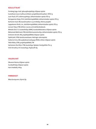 Kouluttajat
Finnberg Inga, HuK, työsuojeluopettaja, Kiljavan opisto
Gustafsson Jouni, kulttuurisihteeri, projektikoordinaattori, TATSI ry
Juuti Pauli, VTT, tutkimusjohtaja, Johtamistaidon opisto JTO ry
Kemppainen Raija, Fil.tri, kehittämispäällikkö, Johtamistaidon opisto JTO ry
Korhonen Auli, YM, koordinaattori-suunnittelija, Petmo-projekti
Lappalainen Pertti, ins., kehittämispäällikkö, Johtamistaidon opisto JTO ry
Larsson Teija, VTM, lehtori, Laurea-ammattikorkeakoulu
Mietala Outi, YL, kuvataiteilija (AMK), kuvataidekasvatus, Kiljavan opisto
Mohamed Abdirizak, KTM, kehittämisasiantuntija, Johtamistaidon opisto JTO ry
Sintonen Anneli, YM, projektipäällikkö, Kiljavan opisto
Sipilä Jyrki, VTM, koulutusvastaava, Helsingin aikuisopisto
Soilanne Irma, KM, psykodraamaohjaaja (PDO), rehtori, Kiljavan opisto
Tella Riikka, OTM, projektipäällikkö, TM
Vartiainen-Ora Päivi, YTM, kouluttaja, Työväen Sivistysliitto TSL ry
Visti Annaliisa, PsT, kouluttaja, Psykosoft Oy




Valokuvat
Oksanen Raimo, Kiljavan opisto
Sundvall Keijo, Kiljavan opisto
Harri Heikkilä, Hhoy




piirrokset
Ilkka Kumpunen, Kipinä Oy




                                                            94
 