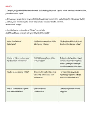 BINGO!

1. Ota pari ja kysy häneltä kolme alla olevan ruudukon kysymyksistä. Kirjoita hänen nimensä niihin ruutuihin,
joihin hän vastaa ”kyllä”.


2. Etsi uusi pari ja kysy kolme kysymystä. Kirjoita uuden parin nimi niihin ruutuihin, joihin hän vastaa ”kyllä”.
3. Vaihda paria niin kauan, että sinulla on jokaisessa ruudussa ainakin yksi nimi.
Huuda silloin ”Bingo!”


4. Se, joka huutaa ensimmäisenä ”Bingo!”, on voittaja.
HUOM! Saat kysyä aina vain 3 kysymystä yhdeltä ihmiseltä!



  Onko sinulla tasan                    Piipahdatko naapurissa vähin-        Oletko yleensä hississä vierai-
  kaksi lasta?                          tään kerran viikossa?                den ihmisten kanssa hiljaa?




  Oletko pyytänyt vanhempiesi           Päätitkö itse osallistua tähän       Onko sinusta hyvä, jos työpai-
  hyväksynnän avioliitollesi?           koulutukseen?                        kallesi valitaan töihin sellaisia
                                                                             ihmisiä, jotka joku johtoryh-
                                                                             mästä tuntee entuudestaan?


  Käytkö saunassa joka viikko?          Onko rehellisyys työ-kaverissa       Hermostutko, jos ystäväsi
                                        tärkeämpi ominaisuus kuin            myöhästyy tapaamisesta 20
                                        seurallisuus?                        minuuttia ilmoittamatta?




  Oletko koskaan esittänyt kri-         Syötkö mielelläsi                    Onko esiintyminen sinusta
  tiikkiä esimiehellesi?                kaurapuuroa?                         helppoa?
 