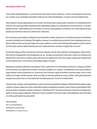 Miljoona ihmetystä


Viime viikon iltapäivälehdissä – ja entistä enemmän myös muissa medioissa – oli taas sivukaupalla sirkushuvia,
kun vuoden 2005 verotiedot julkistettiin koko kansan hämmästeltäväksi. Ja onhan niissä ihmettelemistä.


Lähes jokainen lienee työpaikallaan tai muuten törmännyt työn vaativuuden arviointiin eli tuttavallisemmin
TVA:han. Sen avulla pyritään määrittelemään työntekijän palkka niin, että jokainen samanarvoista – ei siis pel-
kästään samaa – työtä tekevä saa suunnilleen samansuuruista palkkaa. Ja tietenkin niin, että vaativammasta
työstä saa enemmän rahaa kuin vähemmän vaativasta.


Kun tämän perusperiaatteen näkökulmasta tarkastelee median julkaisemia eri tehtävissä olevien henkilöiden
ansioita, ihmettely vain lisääntyy. TVA-logiikan mukaan on mahdotonta ymmärtää, miten vaikkapa jonkun yri-
tyksen johtamisesta voi tienata miljoonia euroja vuodessa, mutta normaalilla järjellä ajateltuna yhtä vaativaa
tai lähes yhtä vaativaa työtä tekevät joutuvat miljoonatuloihin verrattuna tyytymään murusiin.


Esimerkiksi kelpaa valtion omistaman Fortumin johtajien ansiot. Kuka vääntäisi rautalangasta, miksi esimer-
kiksi tämän energiayhtiön toimitusjohtaja saa 30- tai jopa 50-kertaisesti enemmän rahaa kuin valtakunnan
pääministeri. Ihan heti on vaikea uskoa, että Fortumin johtaminen olisi noin paljon vaativampi tehtävä kuin
Suomen johtaminen. Samanlaisia esimerkkejä löytyy runsaasti.


Nykyaikana yrityksen/yhteisön taloudellisen tilan vaaliminen on entisestään korostunut. Johtajia ja heidän
onnistumistaan tai epäonnistumistaan arvioidaan paljolti sen mukaan, minkälaisessa kunnossa johdetun
organisaation talous/tuloskunto on. Enemmän olisi kuitenkin syytä kiinnittää huomiota myös siihen, miten
vaikean tai helpon yhtälön kautta rahaa on tehty tai taloutta pidetty kunnossa. Väitän, että valtiontalouden
tasapainossa pitäminen on huomattavasti hankalampaa kuin Fortumin tuloksenteko.


Yleisemminkin eräiden valtionyhtiöiden ja valtio-omisteisten yhtiöiden johtajien tähtitieteelliset palkat oudok-
suttavat. Samaan aikaan kun valtio vähentää tuottavuusohjelmansa kautta useita tuhansia työntekijöitä lähi-
vuosina, jonkun laskuopin mukaan samaiseen ”valtiokonserniin” kuuluvien Fortumin, Finnairin ja Sampon joh-
tajille on varaa maksaa miljoonia. Oikea käsi ei tunnu tietävän mitä vasen tekee. Eikä selitykseksi riitä, että valtio
on valtio ja pörssiyhtiö on pörssiyhtiö.


Harri Järvinen
SAK:n viestintäpäällikkö ja

Palkkatyöläisen päätoimittaja

Palkkatyöläinen 7.11.2006 nro 9/06
 