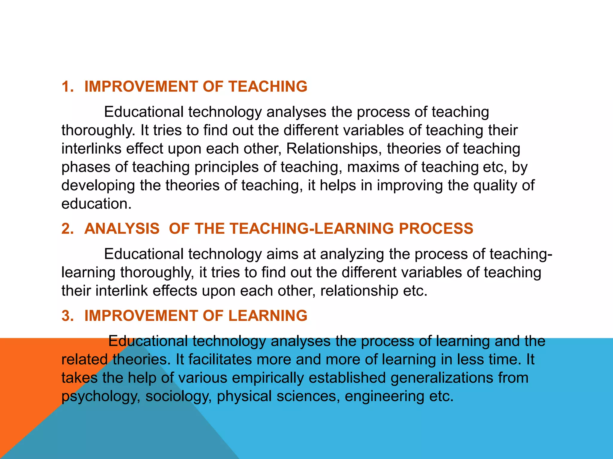 1. IMPROVEMENT OF TEACHING
Educational technology analyses the process of teaching
thoroughly. It tries to find out the different variables of teaching their
interlinks effect upon each other, Relationships, theories of teaching
phases of teaching principles of teaching, maxims of teaching etc, by
developing the theories of teaching, it helps in improving the quality of
education.
2. ANALYSIS OF THE TEACHING-LEARNING PROCESS
Educational technology aims at analyzing the process of teaching-
learning thoroughly, it tries to find out the different variables of teaching
their interlink effects upon each other, relationship etc.
3. IMPROVEMENT OF LEARNING
Educational technology analyses the process of learning and the
related theories. It facilitates more and more of learning in less time. It
takes the help of various empirically established generalizations from
psychology, sociology, physical sciences, engineering etc.
 