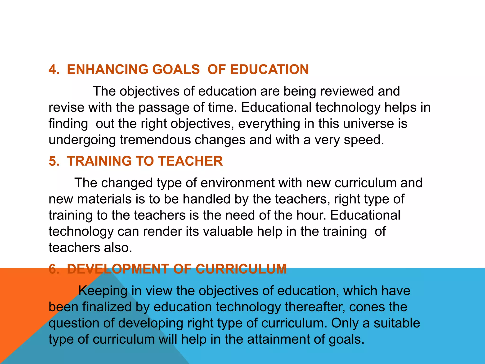 4. ENHANCING GOALS OF EDUCATION
The objectives of education are being reviewed and
revise with the passage of time. Educational technology helps in
finding out the right objectives, everything in this universe is
undergoing tremendous changes and with a very speed.
5. TRAINING TO TEACHER
The changed type of environment with new curriculum and
new materials is to be handled by the teachers, right type of
training to the teachers is the need of the hour. Educational
technology can render its valuable help in the training of
teachers also.
6. DEVELOPMENT OF CURRICULUM
Keeping in view the objectives of education, which have
been finalized by education technology thereafter, cones the
question of developing right type of curriculum. Only a suitable
type of curriculum will help in the attainment of goals.
 