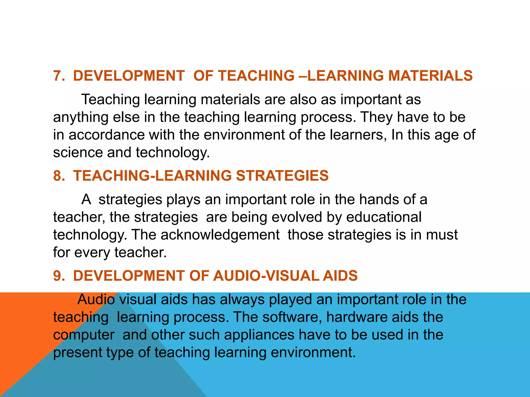 7. DEVELOPMENT OF TEACHING –LEARNING MATERIALS
Teaching learning materials are also as important as
anything else in the teaching learning process. They have to be
in accordance with the environment of the learners, In this age of
science and technology.
8. TEACHING-LEARNING STRATEGIES
A strategies plays an important role in the hands of a
teacher, the strategies are being evolved by educational
technology. The acknowledgement those strategies is in must
for every teacher.
9. DEVELOPMENT OF AUDIO-VISUAL AIDS
Audio visual aids has always played an important role in the
teaching learning process. The software, hardware aids the
computer and other such appliances have to be used in the
present type of teaching learning environment.
 