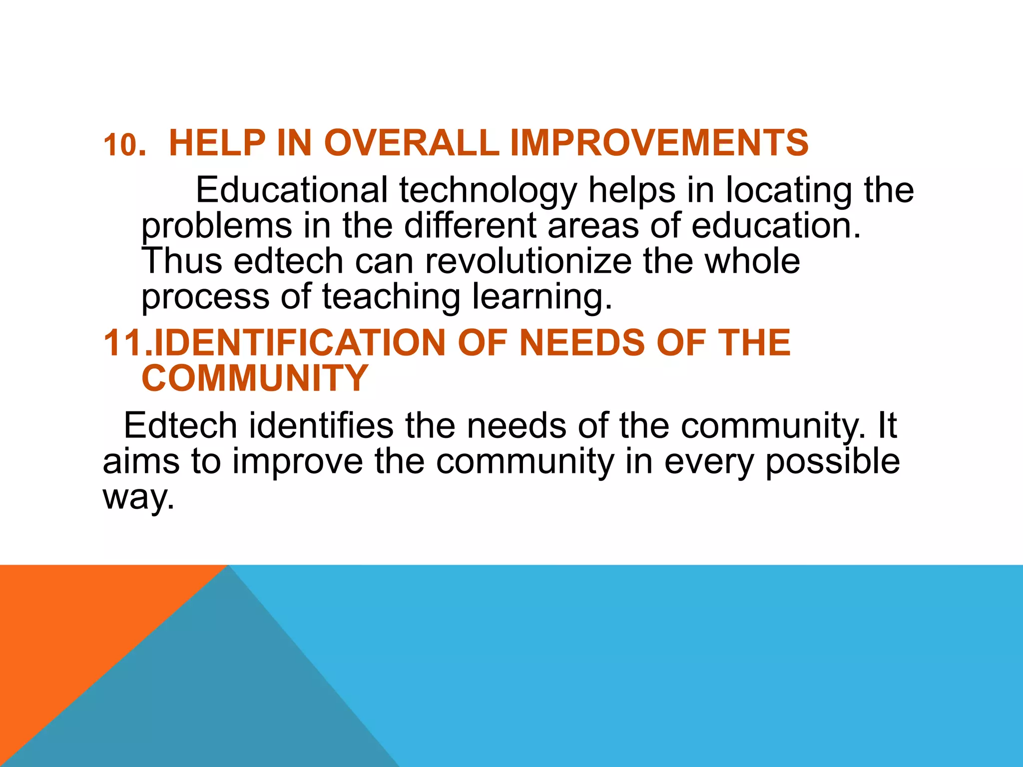 10. HELP IN OVERALL IMPROVEMENTS
Educational technology helps in locating the
problems in the different areas of education.
Thus edtech can revolutionize the whole
process of teaching learning.
11.IDENTIFICATION OF NEEDS OF THE
COMMUNITY
Edtech identifies the needs of the community. It
aims to improve the community in every possible
way.
 