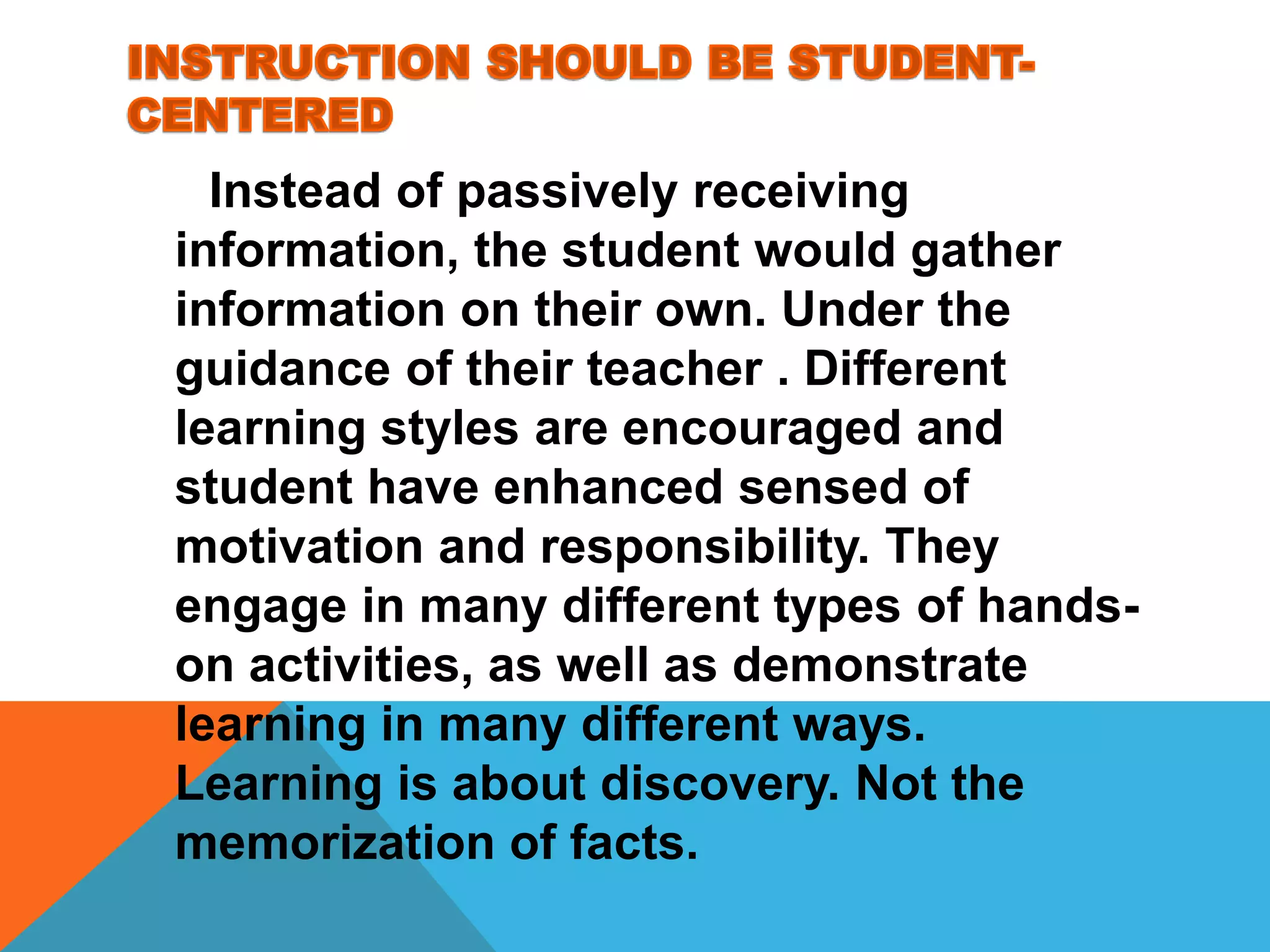 Instead of passively receiving
information, the student would gather
information on their own. Under the
guidance of their teacher . Different
learning styles are encouraged and
student have enhanced sensed of
motivation and responsibility. They
engage in many different types of hands-
on activities, as well as demonstrate
learning in many different ways.
Learning is about discovery. Not the
memorization of facts.
 
