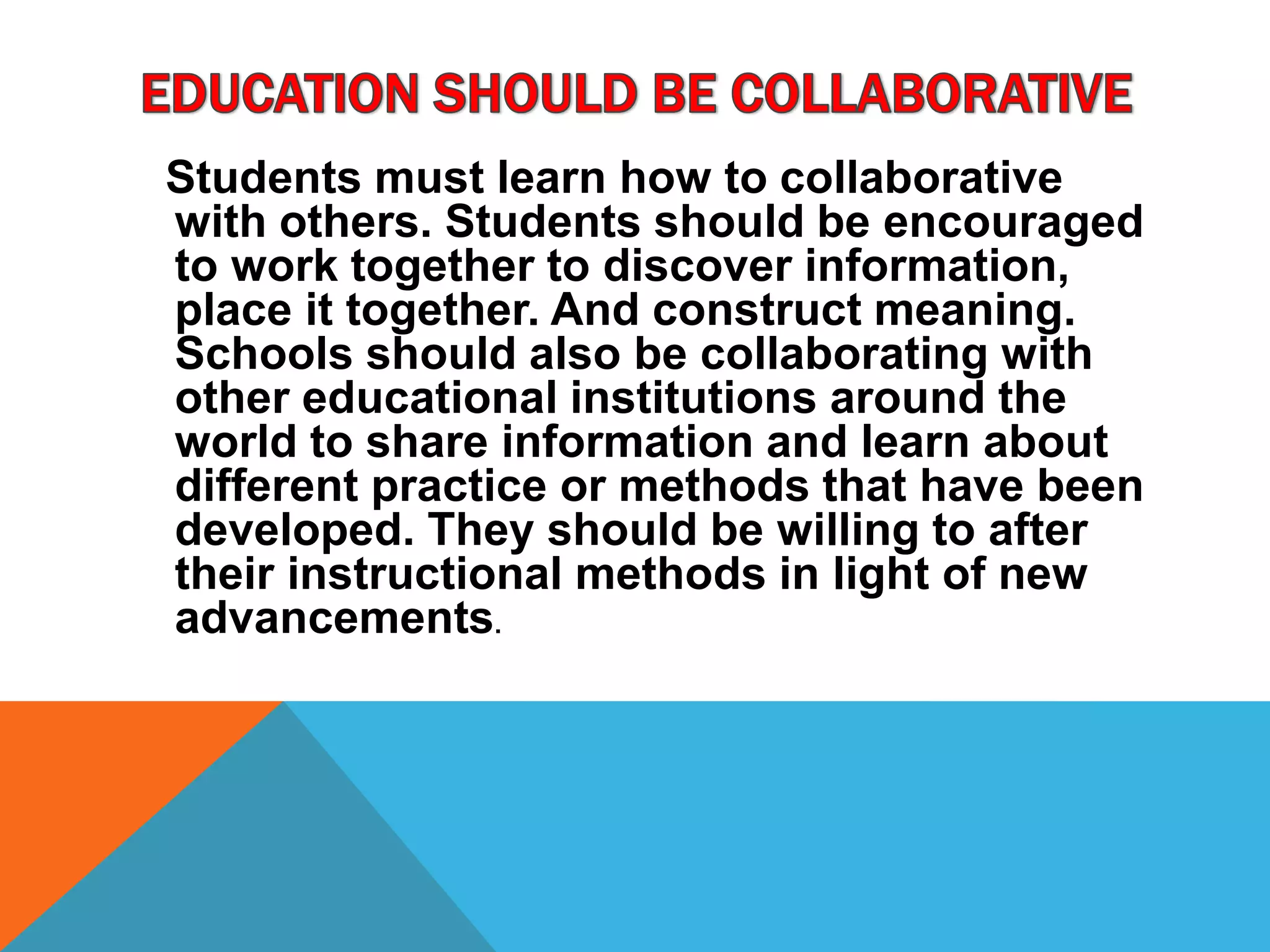 Students must learn how to collaborative
with others. Students should be encouraged
to work together to discover information,
place it together. And construct meaning.
Schools should also be collaborating with
other educational institutions around the
world to share information and learn about
different practice or methods that have been
developed. They should be willing to after
their instructional methods in light of new
advancements.
 
