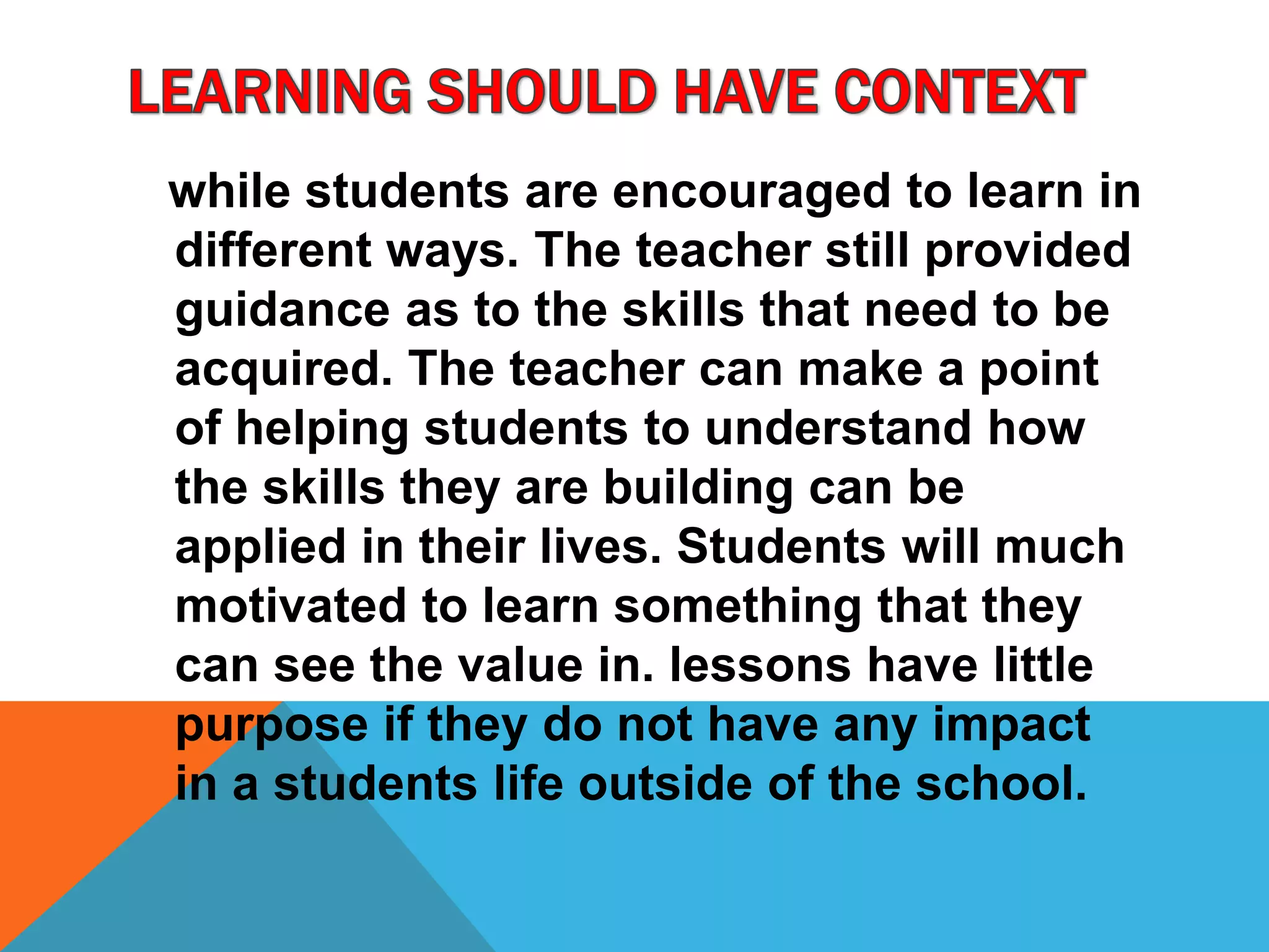 while students are encouraged to learn in
different ways. The teacher still provided
guidance as to the skills that need to be
acquired. The teacher can make a point
of helping students to understand how
the skills they are building can be
applied in their lives. Students will much
motivated to learn something that they
can see the value in. lessons have little
purpose if they do not have any impact
in a students life outside of the school.
 