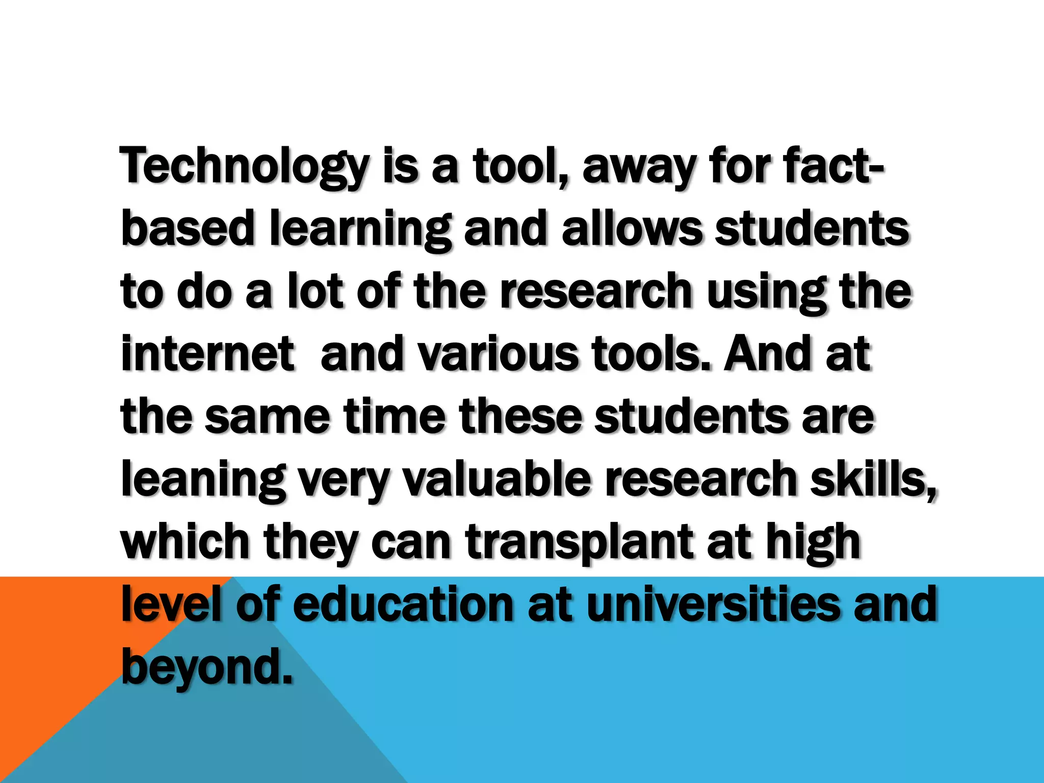 Technology is a tool, away for fact-
based learning and allows students
to do a lot of the research using the
internet and various tools. And at
the same time these students are
leaning very valuable research skills,
which they can transplant at high
level of education at universities and
beyond.
 