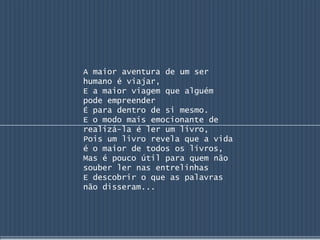A maior aventura de um ser
humano é viajar,
E a maior viagem que alguém
pode empreender
É para dentro de si mesmo.
E o modo mais emocionante de
realizá-la é ler um livro,
Pois um livro revela que a vida
é o maior de todos os livros,
Mas é pouco útil para quem não
souber ler nas entrelinhas
E descobrir o que as palavras
não disseram...
 