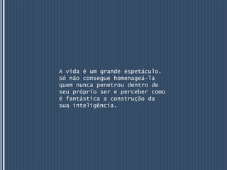 A vida é um grande espetáculo.
Só não consegue homenageá-la
quem nunca penetrou dentro de
seu próprio ser e perceber como
é fantástica a construção da
sua inteligência.
 