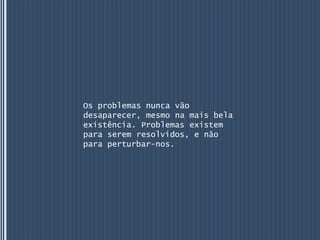 Os problemas nunca vão
desaparecer, mesmo na mais bela
existência. Problemas existem
para serem resolvidos, e não
para perturbar-nos.
 