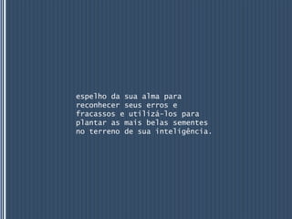 espelho da sua alma para
reconhecer seus erros e
fracassos e utilizá-los para
plantar as mais belas sementes
no terreno de sua inteligência.
 