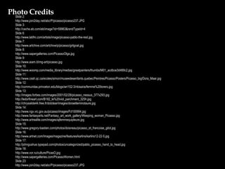 Slide 2: http://www.join2day.net/abc/P/picasso/picasso237.JPG Slide 3: http://cache.eb.com/eb/image?id=59963&rendTypeId=4 Slide 6: http://www.latifm.com/artists/image/picasso-pablo-the-rest.jpg Slide 7: http://www.artchive.com/artchive/p/picasso/girlgoat.jpg Slide 8: http://www.sapergalleries.com/PicassoOlga.jpg Slide 9: http://www.aiam.it/img-art/picasso.jpg Slide 10: http://www.woomp.com/media_library/medias/greatpainters/thumbs/M01_acdbce3d489c2.jpg Slide 11: http://www.cssh.qc.ca/ecoles/simon/museedesenfants.quebec/Peintres/Picasso/Posters/Picasso_big/Dora_Maar.jpg Slide 12: http://communitas.princeton.edu/blogs/wri152-3/nbisaria/femme%20torero.jpg Slide 13: http://images.forbes.com/images/2001/02/28/picasso_nessus_377x293.jpg http://ledorfineart.com/B182_le%20viol_parchment_325h.jpg http://chrysalide44.free.fr/dotclear/images/doraetleminotaure.jpg Slide 14: http://www.ngv.vic.gov.au/picasso/images/Fd100994.jpg http://www.fantasyarts.net/Fantasy_art_work_gallery/Weeping_woman_Picasso.jpg http://www.artrealite.com/images/ajfemmequipleure.jpg Slide 15: http://www.gregory-bastien.com/photos/doisneau/picasso_et_francoise_gilot.jpg Slide 16: http://www.artnet.com/Images/magazine/features/karlins/karlins12-22-5.jpg Slide 17: http://johngushue.typepad.com/photos/uncategorized/pablo_picasso_hand_to_head.jpg Slide 18: http://www.vor.ru/culture/PicasO.jpg http://www.sapergalleries.com/PicassoWomen.html Slide 23: http://www.join2day.net/abc/P/picasso/picasso237.JPG Photo Credits 