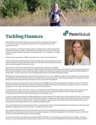 Tackling Finances
Penn Mutual’s own Erin Sinclair is an avid rugby fan and player. Her passion
for the sport is only surpassed by her passion for helping members of the
rugby community.
Like so many of us, Sinclair found the game in college. On her second day at the
University of Kansas in 2002, a fellow student was covered in bumps and bruises
and an inquisitive Sinclair asked her how she got them – her response, “at rugby
practice.”
Sinclair, like most people in 2002, responded with “I don’t know what that is.”
“When the girl told me that you get to tackle people, I was very excited because my
brothers played football, (one even ending up in the NFL) so I learned how to tackle
from a very young age” Sinclair recounted.
Coming from a family with a penchant for contact sports, Sinclair immediately
fell in love with the game. She continued to play throughout college, even through switching from the University of Kansas to
the University of Missouri after an ACL tear. After college, she moved to Chicago and joined Chicago North Shore Women’s
Rugby Club. . In 2011, North Shore won the USA Rugby Division One National Championships.
While Sinclair’s playing days are now limited to social summer 7s, she is still very involved in the rugby community by sitting
on multiple boards and recently became a certified referee. It was her activity in the Chicago chapter of the Rugby Business
Network that eventually laid the groundwork for her career with Penn Mutual.
Sinclair has been working in the insurance industry since 2008, living by the Rugby Business Network’s motto of “How Can
I Help You?” Since her early days in the sport, Sinclair has always felt a special connection to rugby and hopes to continue
giving back to the rugby community through sound financial advice.
“I really love that rugby is more than a sport, it is a lifestyle. I want to help every single member of this community because
once you join the rugby community, everyone becomes family. It is so amazing that there are thousands of ruggers
throughout the world, all of whom would welcome me with open arms.”
In 2015, she was approached by the Managing Partner of Penn Mutual’s Chicago agency, The Heartland Group, to come work
with them. With what she calls her “Financial Fitness” platform, Sinclair has been servicing the Chicago region and the rugby
community as a financial representative. As part of her ethos in giving back to the rugby community, Sinclair stresses the
importance of setting yourself up with a solid financial fitness plan.
“Like rugby, life has a lot of bumps and bruises. I want everyone to be in the best possible financial position as they deal with
whatever challenges life may throw at them,” Sinclair said of her work.
Her continued involvement in the sport and her connection to the Rugby Business Network have allowed her to foster
relationships with young and old, novice and experienced players and fans. Regardless of their status in rugby or in life she
thinks it is essential that they plan for the next stage.
“It is never too early or too late to become financially fit. Whether it is a young person graduating from college, starting a
family or an individual approaching retirement, there are so many resources available to protect yourself and your family.”
 