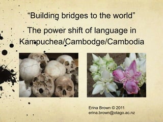 “Building bridges to the world”
  The power shift of language in
Kampuchea/Cambodge/Cambodia




                   Erina Brown © 2011
                   erina.brown@otago.ac.nz
 