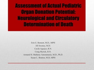 Assessment of Actual Pediatric
Organ Donation Potential:
Neurological and Circulatory
Determination of Death
Erin E. Bennett, M.D., MPH
Jill Sweney, M.D.
Cecile Aguayo, R.N.
Craig Myrick, R.N.
Armand H. Matheny Antommaria, M.D., Ph.D.
Susan L. Bratton, M.D, MPH
 