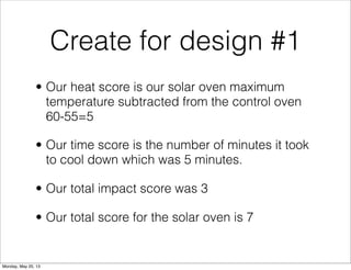 Create for design #1
• Our heat score is our solar oven maximum
temperature subtracted from the control oven
60-55=5
• Our time score is the number of minutes it took
to cool down which was 5 minutes.
• Our total impact score was 3
• Our total score for the solar oven is 7
Monday, May 20, 13
 