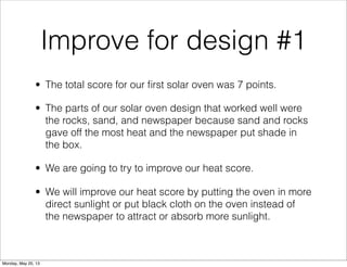 Improve for design #1
• The total score for our ﬁrst solar oven was 7 points.
• The parts of our solar oven design that worked well were
the rocks, sand, and newspaper because sand and rocks
gave off the most heat and the newspaper put shade in
the box.
• We are going to try to improve our heat score.
• We will improve our heat score by putting the oven in more
direct sunlight or put black cloth on the oven instead of
the newspaper to attract or absorb more sunlight.
Monday, May 20, 13
 