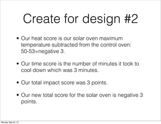 Create for design #2
• Our heat score is our solar oven maximum
temperature subtracted from the control oven:
50-53=negative 3.
• Our time score is the number of minutes it took to
cool down which was 3 minutes.
• Our total impact score was 3 points.
• Our new total score for the solar oven is negative 3
points.
Monday, May 20, 13
 