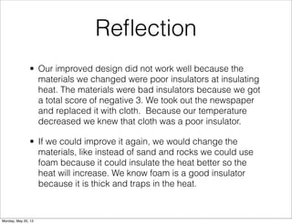 Reﬂection
• Our improved design did not work well because the
materials we changed were poor insulators at insulating
heat. The materials were bad insulators because we got
a total score of negative 3. We took out the newspaper
and replaced it with cloth. Because our temperature
decreased we knew that cloth was a poor insulator.
• If we could improve it again, we would change the
materials, like instead of sand and rocks we could use
foam because it could insulate the heat better so the
heat will increase. We know foam is a good insulator
because it is thick and traps in the heat.
Monday, May 20, 13
 