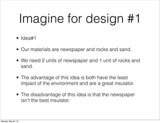 Imagine for design #1
• Idea#1
• Our materials are newspaper and rocks and sand.
• We need 2 units of newspaper and 1 unit of rocks and
sand.
• The advantage of this idea is both have the least
impact of the environment and are a great insulator.
• The disadvantage of this idea is that the newspaper
isn't the best insulator.
Monday, May 20, 13
 