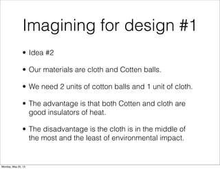 Imagining for design #1
• Idea #2
• Our materials are cloth and Cotten balls.
• We need 2 units of cotton balls and 1 unit of cloth.
• The advantage is that both Cotten and cloth are
good insulators of heat.
• The disadvantage is the cloth is in the middle of
the most and the least of environmental impact.
Monday, May 20, 13
 