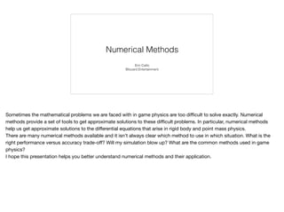 Numerical Methods
Erin Catto
Blizzard Entertainment
Sometimes the mathematical problems we are faced with in game physics are too diﬃcult to solve exactly. Numerical
methods provide a set of tools to get approximate solutions to these diﬃcult problems. In particular, numerical methods
help us get approximate solutions to the diﬀerential equations that arise in rigid body and point mass physics.

There are many numerical methods available and it isn’t always clear which method to use in which situation. What is the
right performance versus accuracy trade-oﬀ? Will my simulation blow up? What are the common methods used in game
physics?

I hope this presentation helps you better understand numerical methods and their application.
 