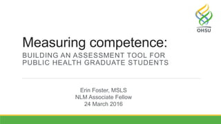 Measuring competence:
BUILDING AN ASSESSMENT TOOL FOR
PUBLIC HEALTH GRADUATE STUDENTS
Erin Foster, MSLS
NLM Associate Fellow
24 March 2016
 