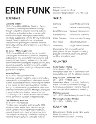 erinfunk.com
linkedin.com/in/erinfunk
erinfunk10@gmail.com | 515.720.1663
EXPERIENCE
BS in Interactive Digital Media - New Media
Minor, Journalism | 2013
Northwest Missouri State University
EDUCATION
Digital Marketing Associate
2013 - 2016 | Roundedcube
Providing client consulting and training for CMS
platforms, social media, email, SEO and Google
Search Console. Producing strategic roadmaps,
content strategies and client web design projects.
Executing all the company’s marketing campaigns
including designing all print and digital material.
SKILLS
VOLUNTEER
Marketing Director
2016 - 2018 | Petropolis Pet Resort
Creating a corporate marketing strategy and budget,
executing all marketing efforts, for Petropolis as well
as three associate businesses. Increasing the number
of new clients, per client spend and client retention
through innovative and engaging internal promotions
and creative marketing content. Managing employees
in social media marketing and customer service.
Contributing to the St. Louis pet community through
events, community outreach and sponsorships.
Marketing Director
2013 - Present | Lost Hill Lake Wedding + Events
Creating and executing the marketing strategy
through competitive research, branding, audience
identification and analytical data to evolve multi-
platform campaigns. Managing project details,
schedules, budgets and on-time delivery of marketing
content. Planning and producing two editorial
calendars while growing, positive online presence.
Continually working with management to provide new
service offerings.
Co-Owner + Marketing Director
2015 - Present | BlueApe LLC + Happie Hare LLC
Managing two e-commerce businesses, developing
and designing new products for manufacturing and
commercial sale. Creating and executing the multi-
platform marketing strategy for all products including
product photography, social presence and scalable
advertising campaigns resulting in sales growth every
quarter since inception.
Adobe Creative Suite
Social Media Marketing
Campaign Management
Communication Strategy
Various CMS Platforms
Creative Problem Solving
Google Search Console
Branding
SEO
Email Marketing
Print Design
Public Relations
Event Planning
Advertising
Photography: Part-time, professional
photographer for over five years. Including
product, commercial, advertising, portrait,
wedding, animal and more.
Marketing Committee Member
2013 - 2014 | YNPN St. Louis
Marketing Manager
2012 - 2015 | New Nodaway Humane Society
Blog Out Loud Committee Chair
2014 - 2016 | YNPN St. Louis
Coordinated a large community, fundraising
event. Managed committee for strategy,
fundraising, and speaker relations. Planned
and executed all promotion and marketing.
Foster Feature Photos
2018 - Present | STL Pet Pics
Photograph foster pets in coordination with
rescues to assist with the adoption process.
 