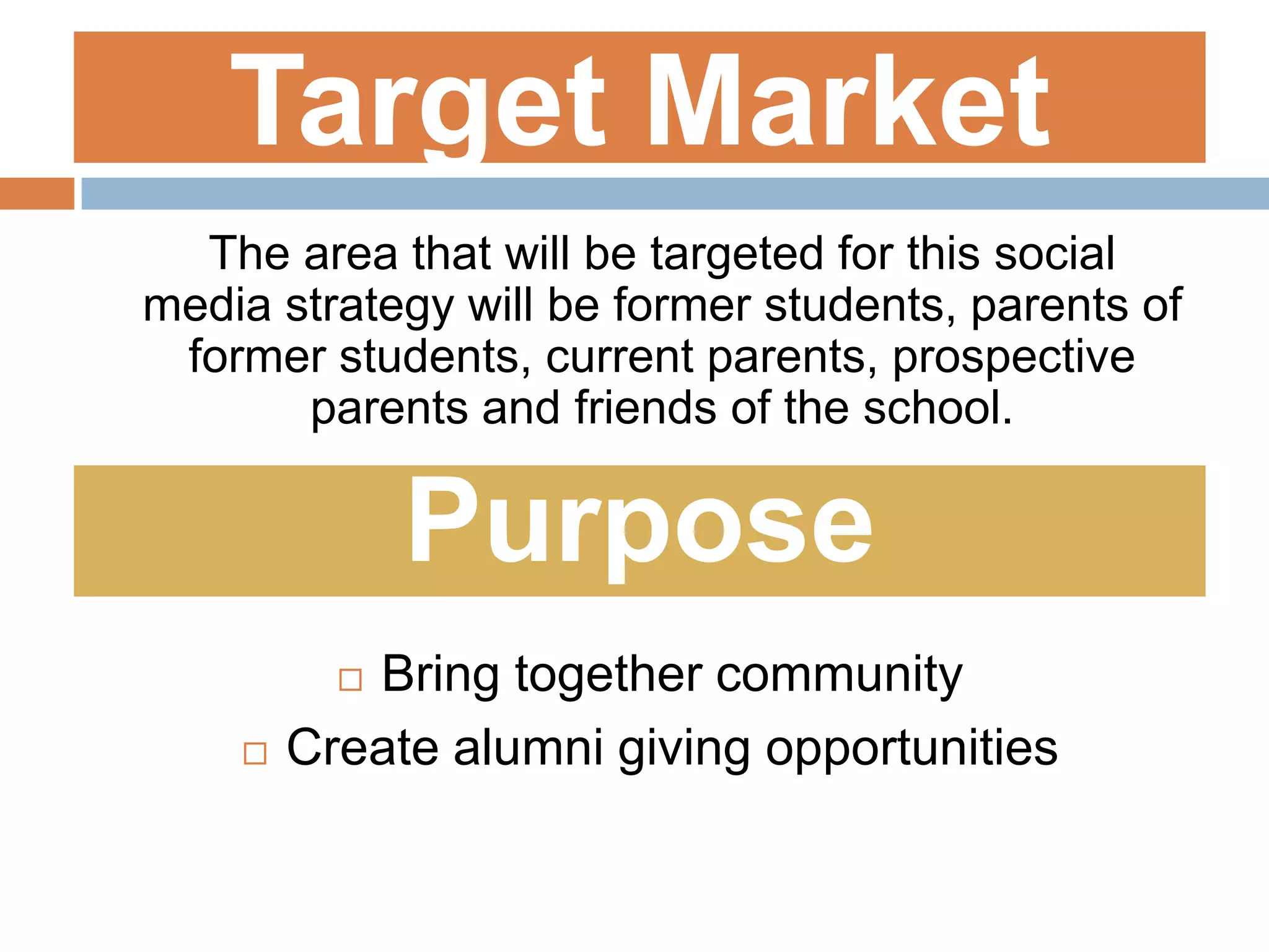 Target Market	The area that will be targeted for this social media strategy will be former students, parents of former students, current parents, prospective parents and friends of the school.PurposeBring together communityCreate alumni giving opportunities