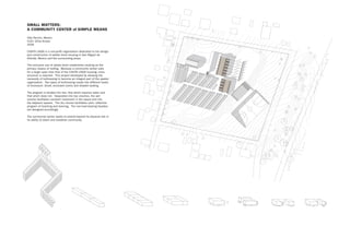 SMALL MATTERS:
A COMMUNITY CENTER of SIMPLE MEANS
Villa Pancho, Mexico
Critic: Silvia Acosta
2009

CASITA LINDA is a non-profit organization dedicated to the design
                                                                                                    buttressing wall
and construction of adobe block housing in San Miguel de                                                           buttressing wall
                                                                                                    load-bearing wall
Allende, Mexico and the surrounding areas.                                                                         load-bearing wall
                                                                                                    infill wall
                                                                                                                   infill wall
The exclusive use of adobe block establishes vaulting as the
primary means of roofing. Because a community center calls
for a larger span than that of the CASITA LINDA housing, more
structure is required. This project developed by allowing the
necessity of buttressing to become an integral part of the spatial
organization. Two types of buttressing create two different levels
of enclosure: Small, enclosed rooms and shaded seating.

The program is divided into two: that which requires water and
that which does not. Separated into two volumes, the wet
volume facilitates constant movement in the space and into
the adjacent spaces. The dry volume facilitates calm, reflective
program of teaching and learning. The non-load bearing facades
are designed accordingly.

The community center seeks to extend beyond its physical site in
its ability to teach and establish community.




                                                                                                                                                                                                  SITE
                                                                                                                                                                                                 Com PLAN 1
                                                                                                                                                                                                     m
                                                                                                                                                                                                 PAR unity Ce
                                                                                                                                                                                                                :200
                                                                                                                                                                                                    T TO      n
                                                                                                                                                                                                         THE ter for Pa
                                                                                                                                                                                                             WHO        nch
                                                                                                                                                                                                                   LE: T o Villa,
                                                                                                                                                                                                                        HE IN     M
                                                                                                                                                                                                                              DIVID exico
                                                                                                                                                                                                                                   UAL
                                                                                                                                                                                                                                        AND
                                                                                                                                                                                                                                              THE
                                                                                                                                                                                                                                                    GRO
                                                                                                                                                                                                                                                       UP




                        1 Block (15 cm) in infill walls cm) in infill walls
                                         1 Block (15                          1 Block (30 cm) 1 Block (30 cm) in buttressing walls
                                                                                              in buttressing walls                     1.5 Blocks (45 cm) Blocks (45 cm) in load bearing walls
                                                                                                                                                       1.5 in load bearing walls
 