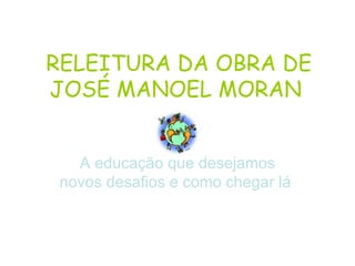 RELEITURA DA OBRA DE
JOSÉ MANOEL MORAN


   A educação que desejamos
 novos desafios e como chegar lá
 