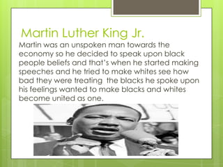 Martin Luther King Jr.
Martin was an unspoken man towards the
economy so he decided to speak upon black
people beliefs and that’s when he started making
speeches and he tried to make whites see how
bad they were treating the blacks he spoke upon
his feelings wanted to make blacks and whites
become united as one.
 